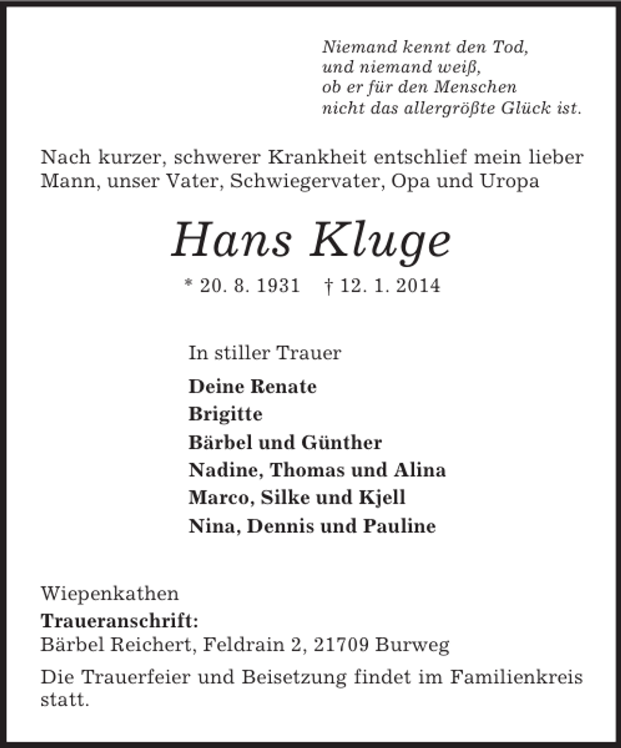 <p>Niemand kennt den Tod,<br />und niemand weiß,<br />ob er für den Menschen<br />nicht das allergrößte Glück ist.<br />Nach kurzer, schwerer Krankheit entschlief mein lieber Mann, unser Vater, Schwiegervater, Opa und Uropa<br />Hans Kluge<br />* 20. 8. 1931 † 12. 1. 2014<br />In stiller Trauer<br />Deine Renate<br />Brigitte<br />Bärbel und Günther<br />Nadine, Thomas und Alina<br />Marco, Silke und Kjell<br />Nina, Dennis und Pauline<br />Wiepenkathen<br />Traueranschrift:<br />Bärbel Reichert, Feldrain 2, 21709 Burweg<br />Die Trauerfeier und Beisetzung findet im Familienkreis statt.</p>