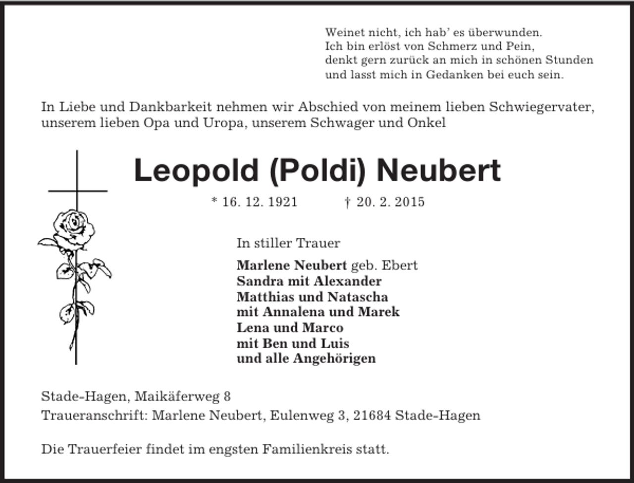 <p>Weinet nicht, ich hab’ es überwunden.<br />Ich bin erlöst von Schmerz und Pein,<br />denkt gern zurück an mich in schönen Stunden<br />und lasst mich in Gedanken bei euch sein.<br />In Liebe und Dankbarkeit nehmen wir Abschied von meinem lieben Schwiegervater, unserem lieben Opa und Uropa, unserem Schwager und Onkel<br />Leopold (Poldi) Neubert<br />* 16. 12. 1921 † 20. 2. 2015<br />In stiller Trauer<br />Marlene Neubert geb. Ebert<br />Sandra mit Alexander<br />Matthias und Natascha<br />mit Annalena und Marek<br />Lena und Marco<br />mit Ben und Luis<br />und alle Angehörigen<br />Stade-Hagen, Maikäferweg 8<br />Traueranschrift: Marlene Neubert, Eulenweg 3, 21684 Stade-Hagen</p><p>Die Trauerfeier findet im engsten Familienkreis statt.</p>