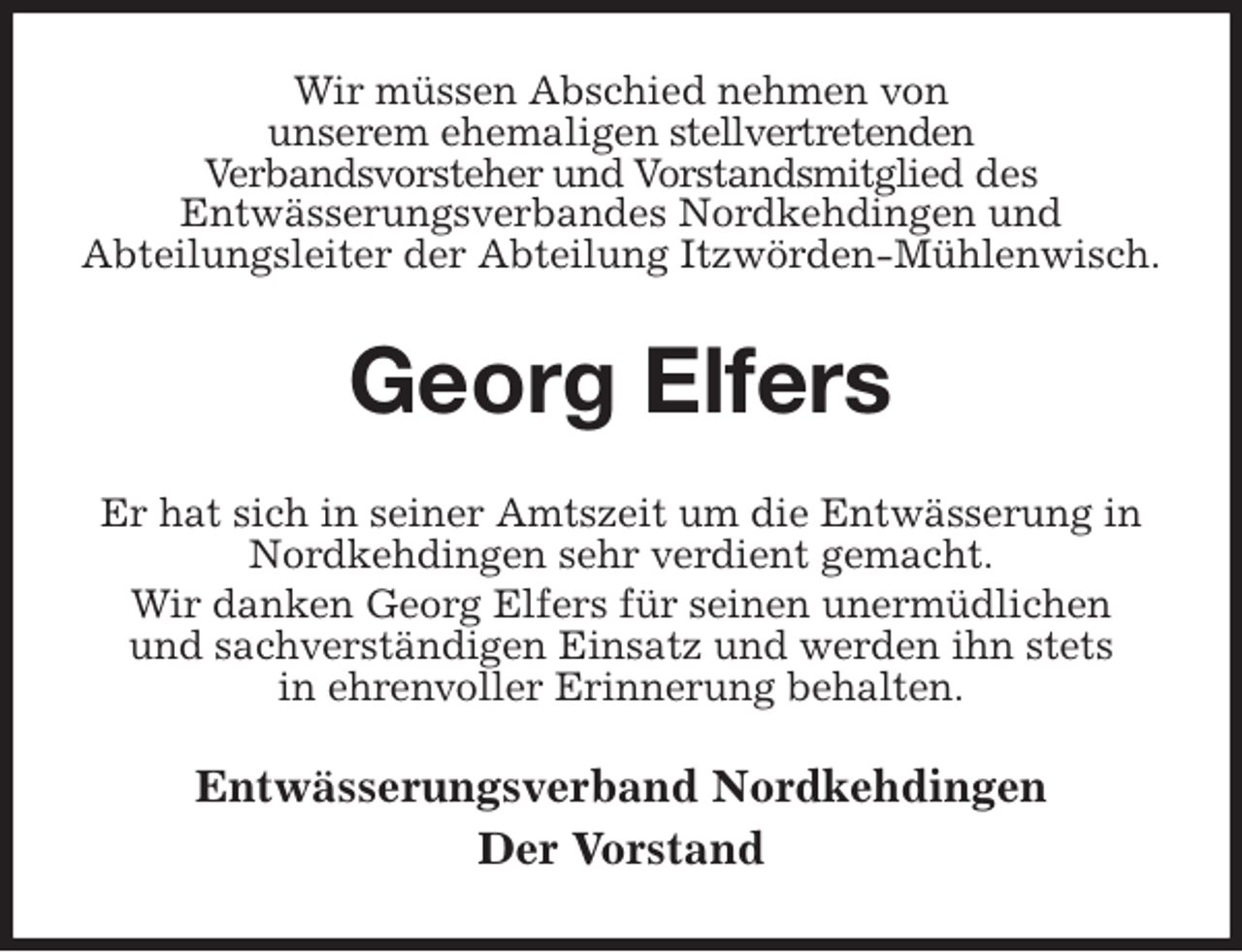 <p>Wir müssen Abschied nehmen von<br />unserem ehemaligen stellvertretenden<br />Verbandsvorsteher und Vorstandsmitglied des<br />Entwässerungsverbandes Nordkehdingen und<br />Abteilungsleiter der Abteilung Itzwörden-Mühlenwisch.<br />Georg Elfers<br />Er hat sich in seiner Amtszeit um die Entwässerung in Nordkehdingen sehr verdient gemacht.<br />Wir danken Georg Elfers für seinen unermüdlichen<br />und sachverständigen Einsatz und werden ihn stets<br />in ehrenvoller Erinnerung behalten.<br />Entwässerungsverband Nordkehdingen<br />Der Vorstand</p>