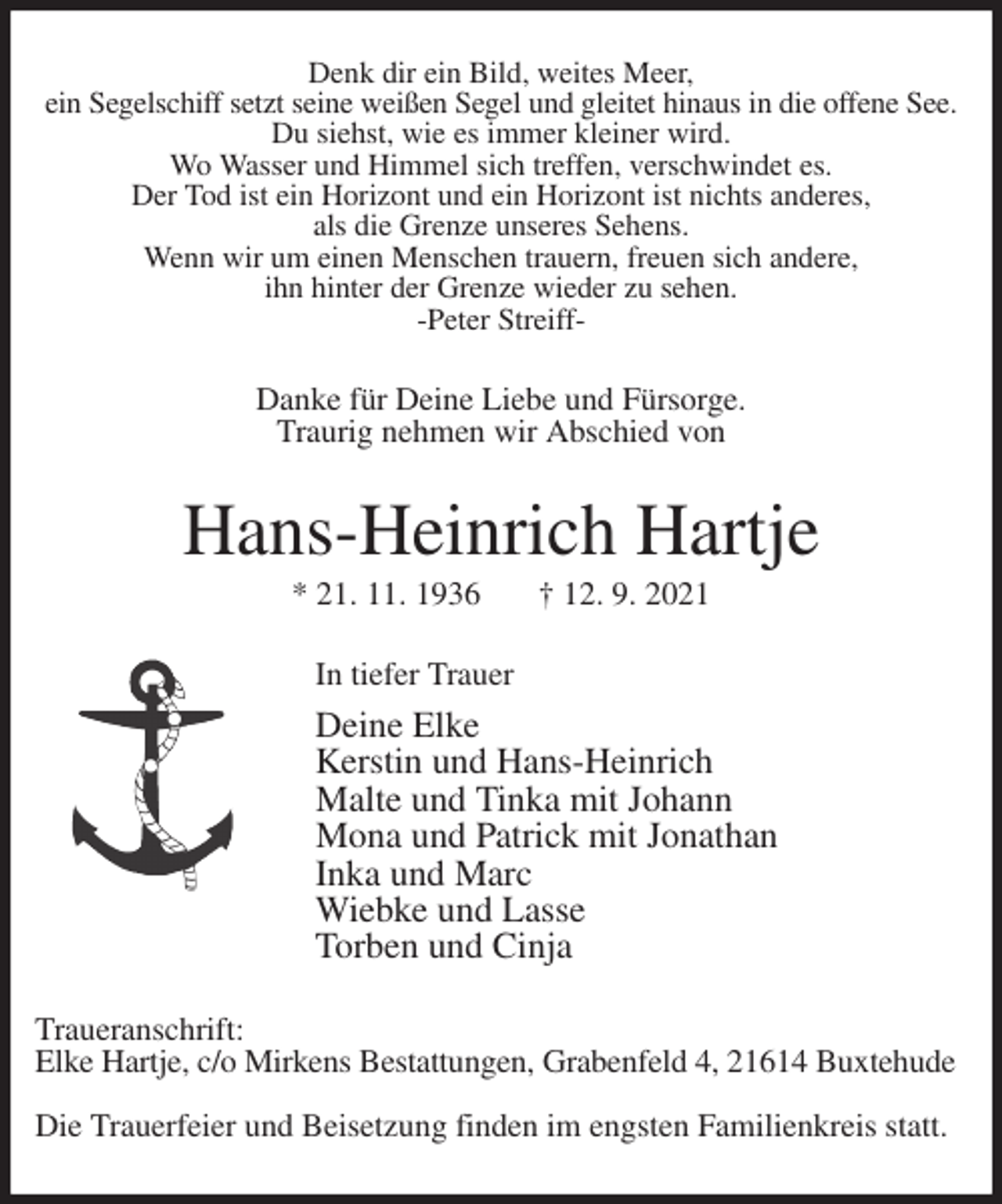 <p>Denk dir ein Bild, weites Meer,<br />ein Segelschiff setzt seine weißen Segel und gleitet hinaus in die offene See.<br />Du siehst, wie es immer kleiner wird.<br />Wo Wasser und Himmel sich treffen, verschwindet es.<br />Der Tod ist ein Horizont und ein Horizont ist nichts anderes,<br />als die Grenze unseres Sehens.<br />Wenn wir um einen Menschen trauern, freuen sich andere,<br />ihn hinter der Grenze wieder zu sehen.<br />-Peter Streiff-<br />Danke für Deine Liebe und Fürsorge.<br />Traurig nehmen wir Abschied von<br />Hans-Heinrich Hartje<br />* 21. 11. 1936 † 12. 9. 2021<br />In tiefer Trauer<br />Deine Elke<br />Kerstin und Hans-Heinrich<br />Malte und Tinka mit Johann<br />Mona und Patrick mit Jonathan<br />Inka und Marc<br />Wiebke und Lasse<br />Torben und Cinja<br />Traueranschrift:<br />Elke Hartje, c/o Mirkens Bestattungen, Grabenfeld 4, 21614 Buxtehude</p>
<p>Die Trauerfeier und Beisetzung finden im engsten Familienkreis statt.</p>
