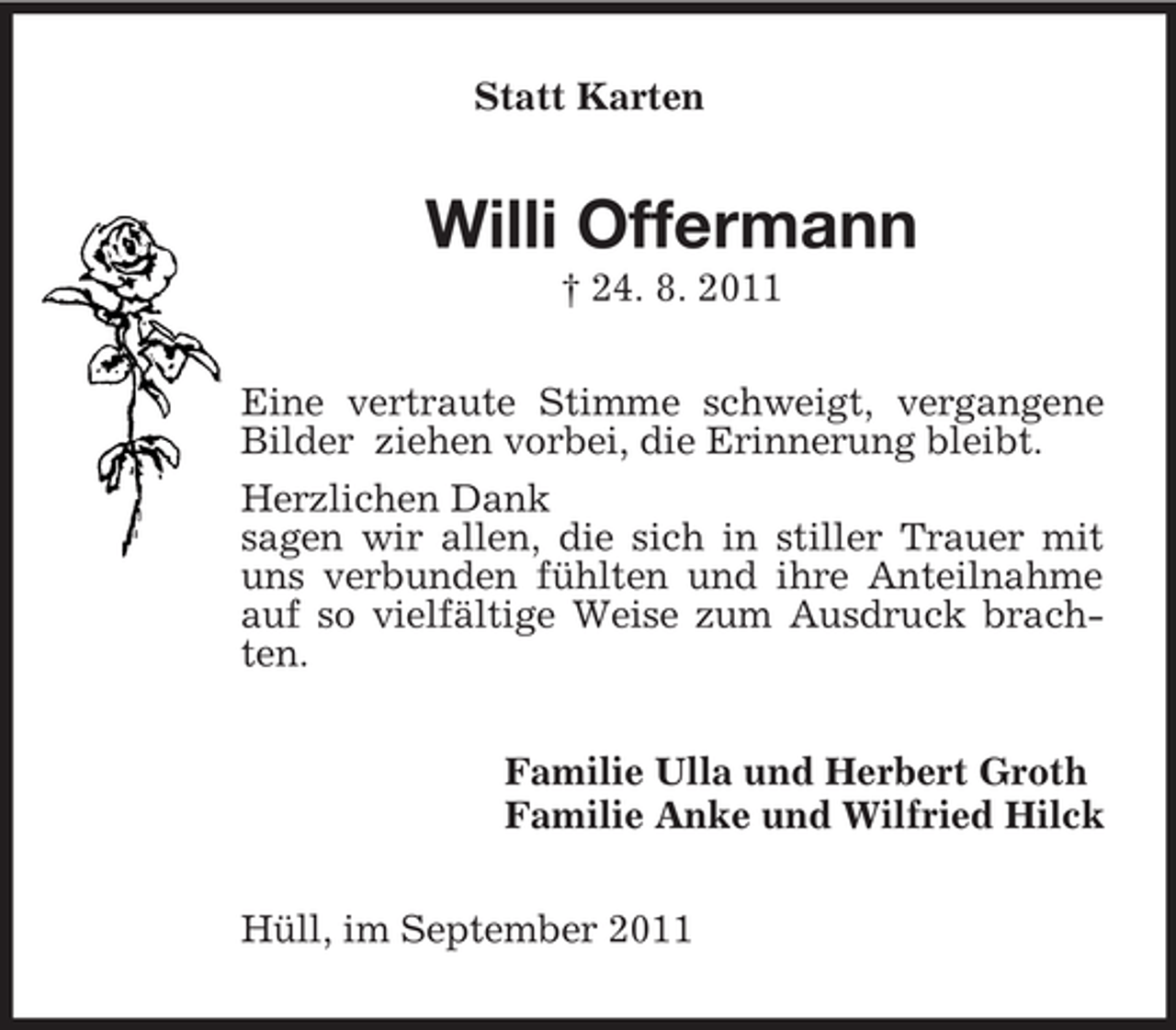 <p>Statt Karten</p><p>Willi Offermann<br />† 24. 8. 2011<br />Eine vertraute Stimme schweigt, vergangene<br />Bilder ziehen vorbei, die Erinnerung bleibt.<br />Herzlichen Dank<br />sagen wir allen, die sich in stiller Trauer mit<br />uns verbunden fühlten und ihre Anteilnahme<br />auf so vielfältige Weise zum Ausdruck brachten.<br />Familie Ulla und Herbert Groth<br />Familie Anke und Wilfried Hilck<br />Hüll, im September 2011</p>