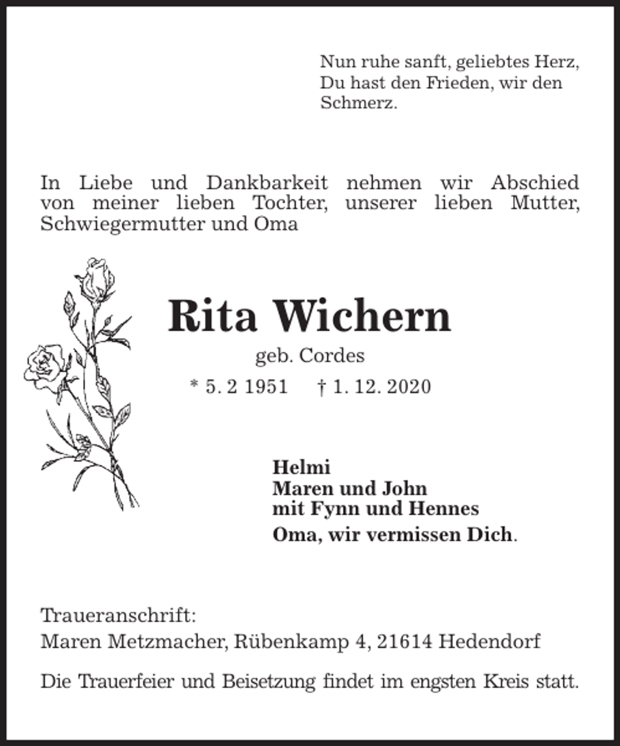 <p>Nun ruhe sanft, geliebtes Herz,<br />Du hast den Frieden, wir den<br />Schmerz.<br />In Liebe und Dankbarkeit nehmen wir Abschied<br />von meiner lieben Tochter, unserer lieben Mutter, Schwiegermutter und Oma<br />Rita Wichern<br />geb. Cordes<br />* 5. 2 1951 † 1. 12. 2020<br />Helmi<br />Maren und John<br />mit Fynn und Hennes<br />Oma, wir vermissen Dich.<br />Traueranschrift:<br />Maren Metzmacher, Rübenkamp 4, 21614 Hedendorf</p>
<p>Die Trauerfeier und Beisetzung findet im engsten Kreis statt.</p>