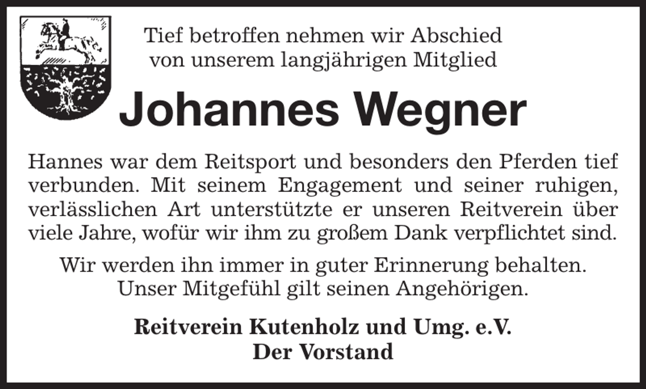 <p>Tief betroffen nehmen wir Abschied<br />von unserem langjährigen Mitglied<br />Johannes Wegner<br />Hannes war dem Reitsport und besonders den Pferden tief<br />verbunden. Mit seinem Engagement und seiner ruhigen,<br />verlässlichen Art unterstützte er unseren Reitverein über<br />viele Jahre, wofür wir ihm zu großem Dank verpflichtet sind.<br />Wir werden ihn immer in guter Erinnerung behalten.<br />Unser Mitgefühl gilt seinen Angehörigen.<br />Reitverein Kutenholz und Umg. e.V.<br />Der Vorstand</p>