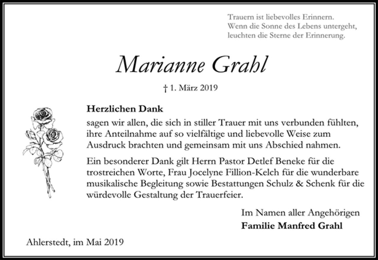<p>Trauern ist liebevolles Erinnern.<br />Wenn die Sonne des Lebens untergeht,<br />leuchten die Sterne der Erinnerung.<br />Marianne Grahl<br />† 1. März 2019<br />Herzlichen Dank<br />sagen wir allen, die sich in stiller Trauer mit uns verbunden fühlten,<br />ihre Anteilnahme auf so vielfältige und liebevolle Weise zum<br />Ausdruck brachten und gemeinsam mit uns Abschied nahmen.<br />Ein besonderer Dank gilt Herrn Pastor Detlef Beneke für die<br />trostreichen Worte, Frau Jocelyne Fillion-Kelch für die wunderbare<br />musikalische Begleitung sowie Bestattungen Schulz &amp; Schenk für die<br />würdevolle Gestaltung der Trauerfeier.<br />Im Namen aller Angehörigen<br />Familie Manfred Grahl<br />Ahlerstedt, im Mai 2019</p>