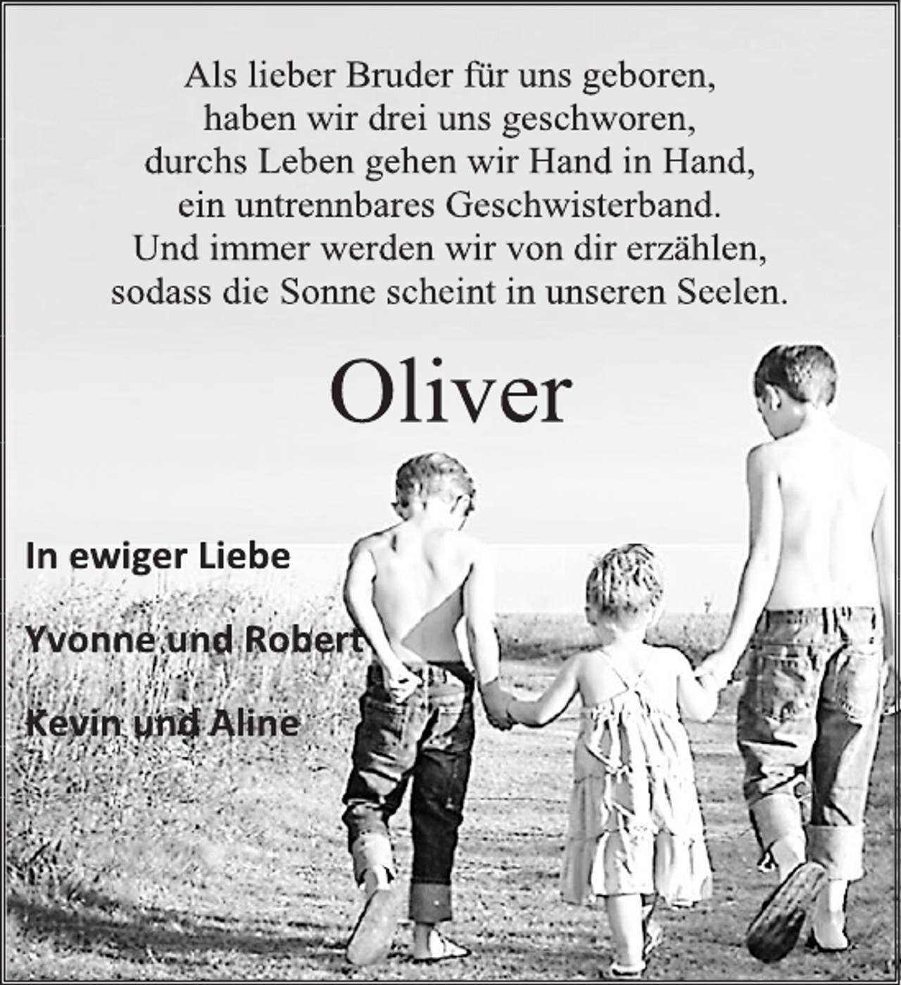 <p>Als lieber Bruder für uns geboren,<br />haben wir drei uns geschworen,<br />durchs Leben gehen wir Hand in Hand,<br />ein untrennbares Geschwisterband.<br />Und immer werden wir von dir erzählen,<br />sodass die Sonne scheint in unseren Seelen.<br />Oliver<br />In ewiger Liebe<br />Yvonne und Robert<br />Kevin und Aline</p>