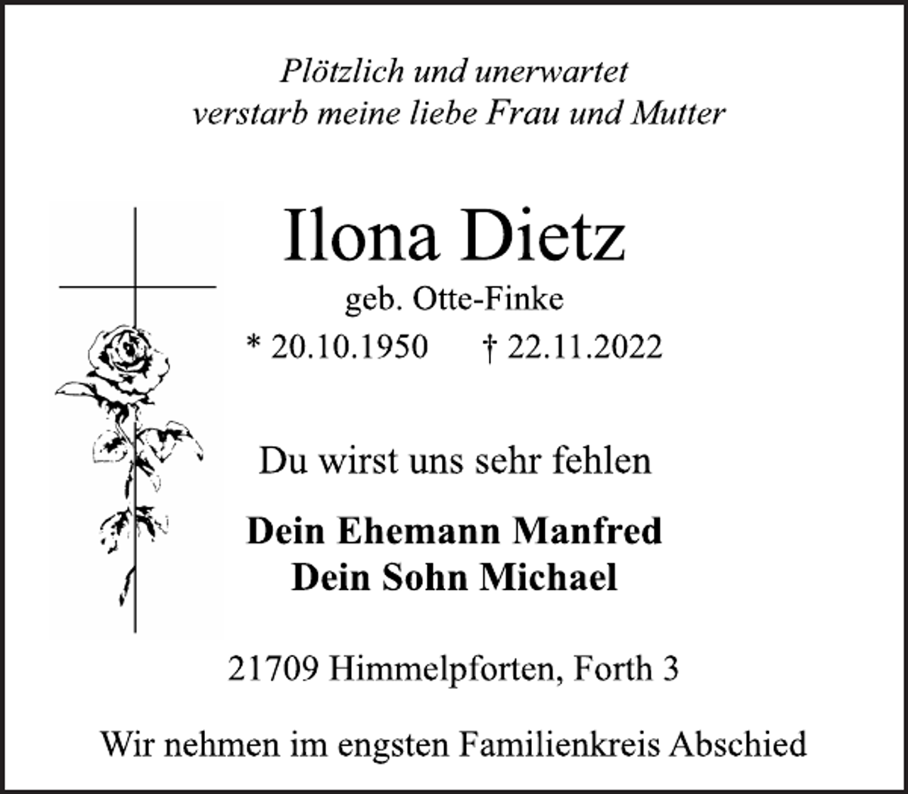 <p>Plötzlich und unerwartet<br />verstarb meine liebe Frau und Mutter<br />Ilona Dietz<br />geb. Otte-Finke<br />* 20.10.1950 † 22.11.2022<br />Du wirst uns sehr fehlen<br />Dein Ehemann Manfred<br />Dein Sohn Michael<br />21709 Himmelpforten, Forth 3<br />Wir nehmen im engsten Familienkreis Abschied</p>