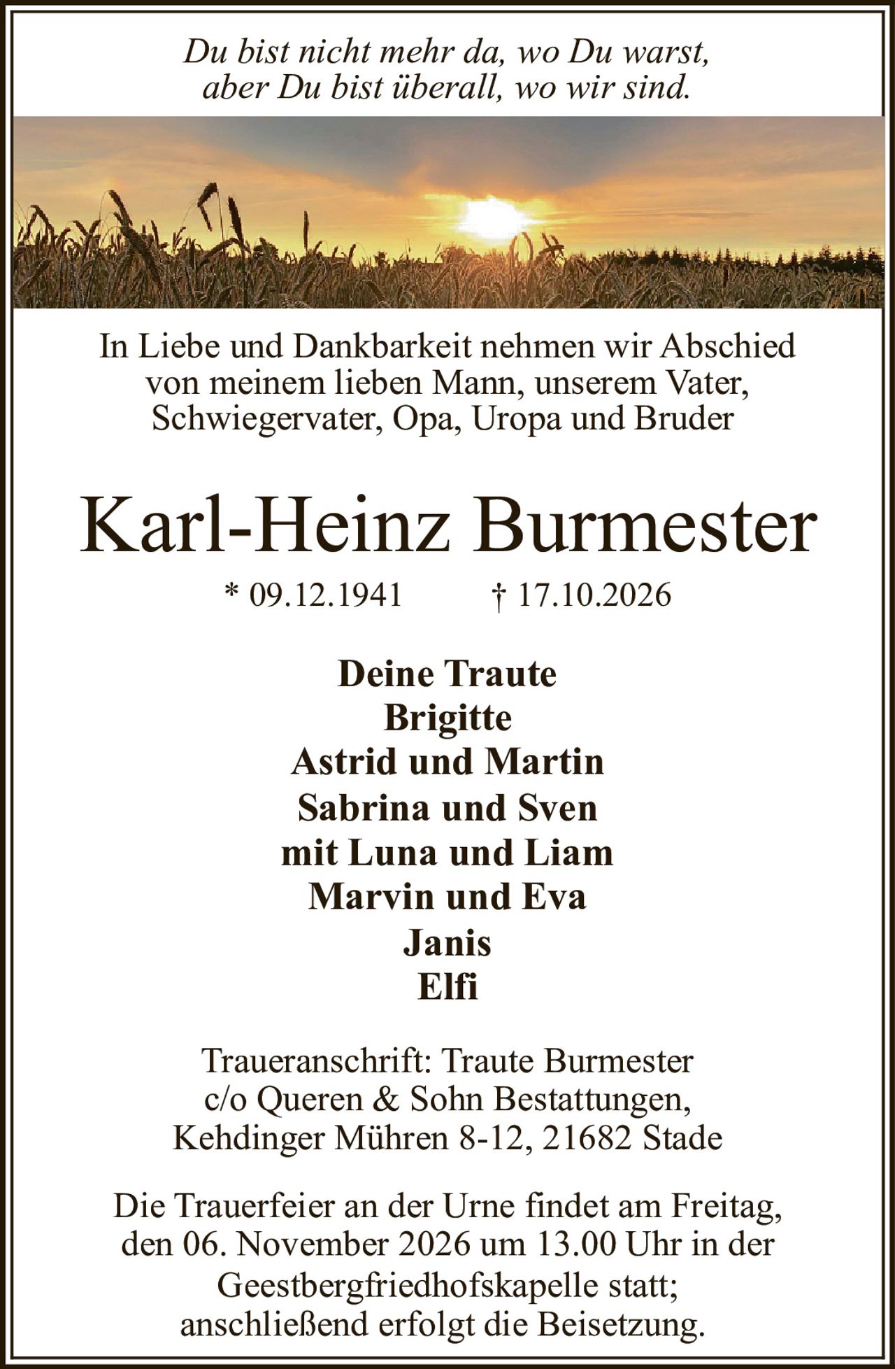 <p><i>Du bist nicht mehr da, wo Du warst, aber Du bist überall, wo wir sind.</i></p>
<p>In Liebe und Dankbarkeit nehmen wir Abschied von meinem lieben Mann, unserem Vater, Schwiegervater, Opa, Uropa und Bruder</p>
<p><strong>Karl-Heinz Burmester</strong></p>
<p>* 09.12.1941 † 17.10.2026</p>
<p><strong>Deine Traute</strong><br>
Brigitte<br>
Astrid und Martin<br>
Sabrina und Sven<br>
mit Luna und Liam<br>
Marvin und Eva<br>
Janis<br>
Elfi</p>
<p>Traueranschrift: Traute Burmester<br>
c/o Queren & Sohn Bestattungen,<br>
Kehdinger Mühren 8-12, 21682 Stade</p>
<p>Die Trauerfeier an der Urne findet am Freitag, den 06. November 2026 um 13.00 Uhr in der Geestbergfriedhofskapelle statt; anschließend erfolgt die Beisetzung.</p>