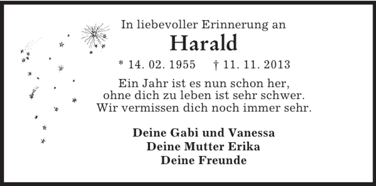<p>In liebevoller Erinnerung an<br />Harald<br />* 14. 02. 1955 † 11. 11. 2013<br />Ein Jahr ist es nun schon her,<br />ohne dich zu leben ist sehr schwer.<br />Wir vermissen dich noch immer sehr.<br />Deine Gabi und Vanessa<br />Deine Mutter Erika<br />Deine Freunde</p>