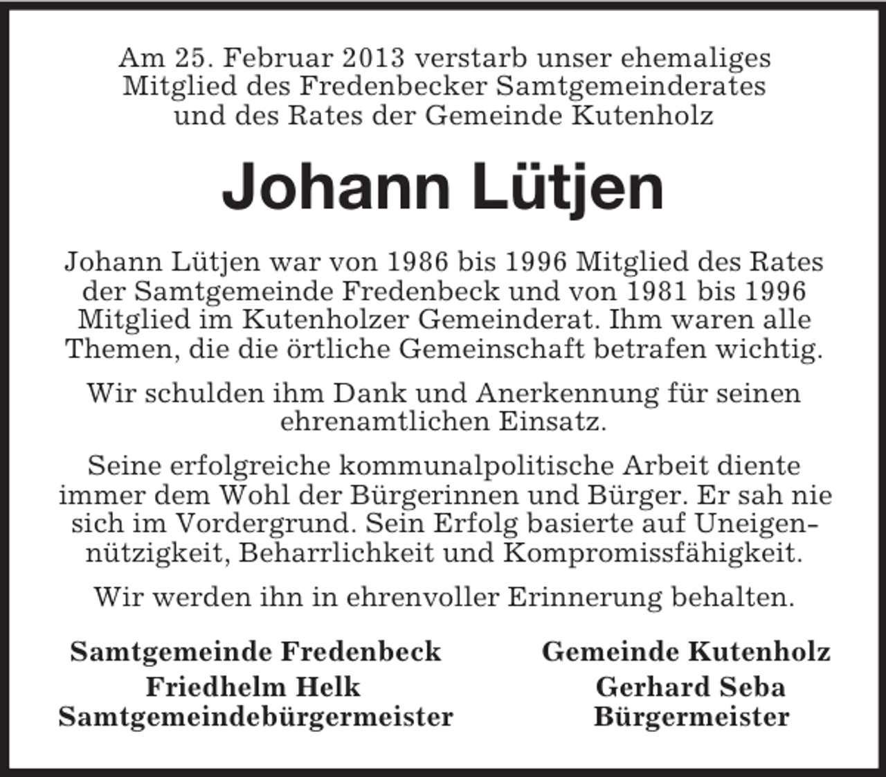 <p>Am 25. Februar 2013 verstarb unser ehemaliges<br />Mitglied des Fredenbecker Samtgemeinderates<br />und des Rates der Gemeinde Kutenholz<br />Johann Lütjen<br />Johann Lütjen war von 1986 bis 1996 Mitglied des Rates der Samtgemeinde Fredenbeck und von 1981 bis 1996 Mitglied im Kutenholzer Gemeinderat. Ihm waren alle Themen, die die örtliche Gemeinschaft betrafen wichtig.<br />Wir schulden ihm Dank und Anerkennung für seinen<br />ehrenamtlichen Einsatz.<br />Seine erfolgreiche kommunalpolitische Arbeit diente<br />immer dem Wohl der Bürgerinnen und Bürger. Er sah nie sich im Vordergrund. Sein Erfolg basierte auf Uneigennützigkeit, Beharrlichkeit und Kompromissfähigkeit.<br />Wir werden ihn in ehrenvoller Erinnerung behalten.<br />Samtgemeinde Fredenbeck Gemeinde Kutenholz<br />Friedhelm Helk Gerhard Seba<br />Samtgemeindebürgermeister Bürgermeister</p>