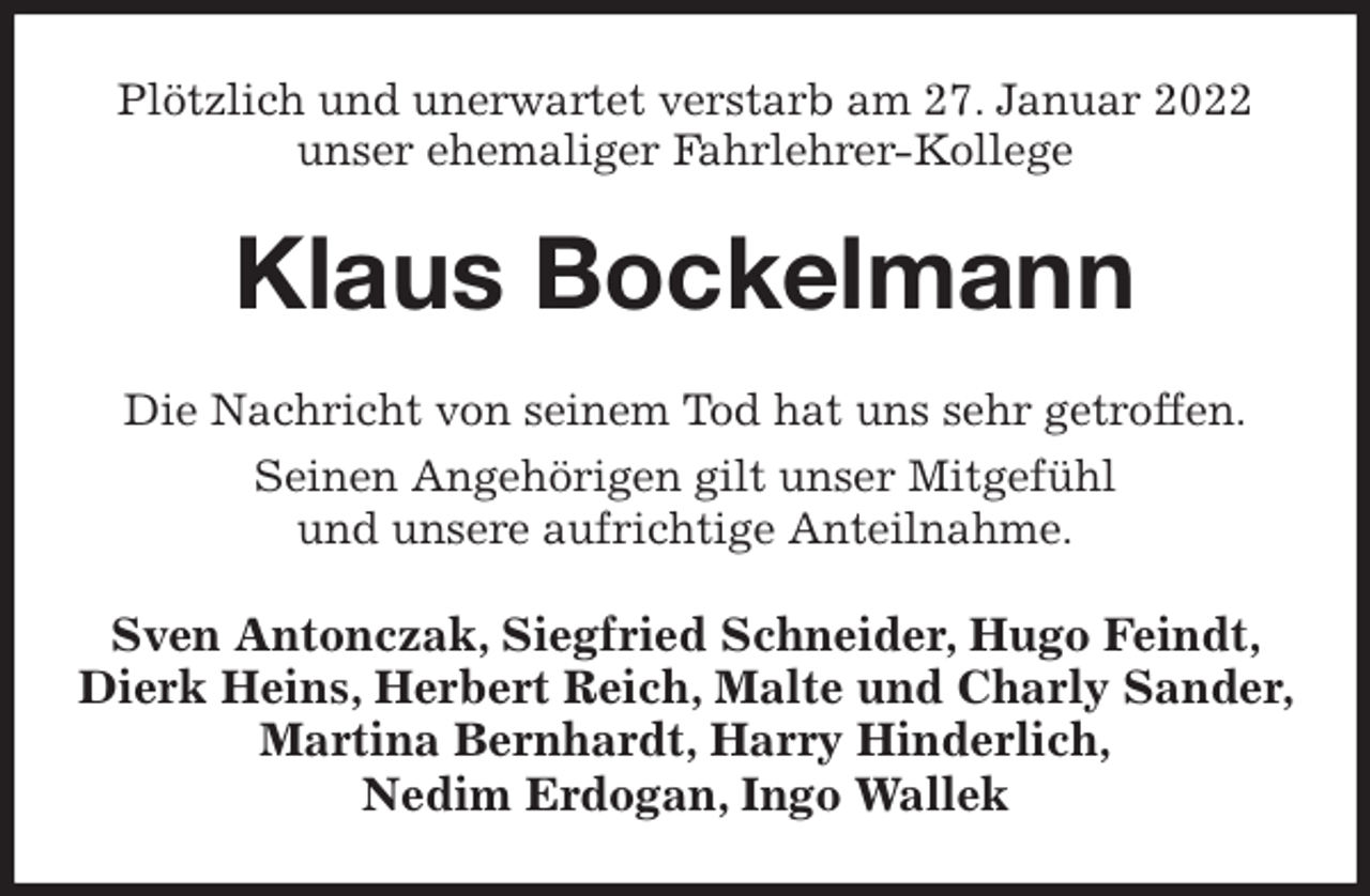 <p>Plötzlich und unerwartet verstarb am 27. Januar 2022 unser ehemaliger Fahrlehrer-Kollege<br />Klaus Bockelmann<br />Die Nachricht von seinem Tod hat uns sehr getroffen.<br />Seinen Angehörigen gilt unser Mitgefühl<br />und unsere aufrichtige Anteilnahme.<br />Sven Antonczak, Siegfried Schneider, Hugo Feindt, Dierk Heins, Herbert Reich, Malte und Charly Sander, Martina Bernhardt, Harry Hinderlich,<br />Nedim Erdogan, Ingo Wallek</p>