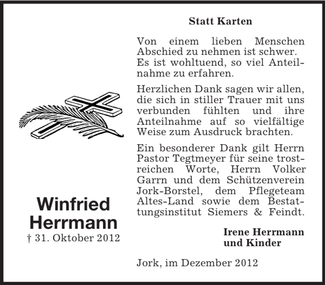 <p>Statt Karten<br />Von einem lieben Menschen<br />Abschied zu nehmen ist schwer.<br />Es ist wohltuend, so viel Anteilnahme zu erfahren.<br />Herzlichen Dank sagen wir allen,<br />die sich in stiller Trauer mit uns<br />verbunden fühlten und ihre<br />Anteilnahme auf so vielfältige<br />Weise zum Ausdruck brachten.</p><p>Winfried<br />Herrmann<br />† 31. Oktober 2012</p><p>Ein besonderer Dank gilt Herrn<br />Pastor Tegtmeyer für seine trostreichen Worte, Herrn Volker<br />Garrn und dem Schützenverein<br />Jork-Borstel, dem Pflegeteam<br />Altes-Land sowie dem Bestattungsinstitut Siemers &amp; Feindt.<br />Irene Herrmann<br />und Kinder<br />Jork, im Dezember 2012</p>