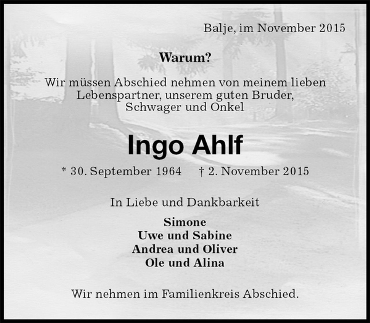 <p>Balje, im November 2015<br />Warum?</p><p>Wir müssen Abschied nehmen von meinem lieben<br />Lebenspartner, unserem guten Bruder,<br />Schwager und Onkel<br />Ingo Ahlf<br />* 30. September 1964 † 2. November 2015<br />In Liebe und Dankbarkeit<br />Simone<br />Uwe und Sabine<br />Andrea und Oliver<br />Ole und Alina<br />Wir nehmen im Familienkreis Abschied.</p>