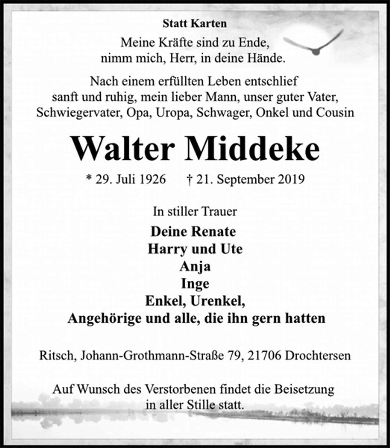 <p>Statt Karten<br />Meine Kräfte sind zu Ende,<br />nimm mich, Herr, in deine Hände.<br />Nach einem erfüllten Leben entschlief<br />sanft und ruhig, mein lieber Mann, unser guter Vater,<br />Schwiegervater, Opa, Uropa, Schwager, Onkel und Cousin<br />Walter Middeke<br />* 29. Juli 1926 † 21. September 2019<br />In stiller Trauer<br />Deine Renate<br />Harry und Ute<br />Anja<br />Inge<br />Enkel, Urenkel,<br />Angehörige und alle, die ihn gern hatten<br />Ritsch, Johann-Grothmann-Straße 79, 21706 Drochtersen<br />Auf Wunsch des Verstorbenen findet die Beisetzung<br />in aller Stille statt.</p>