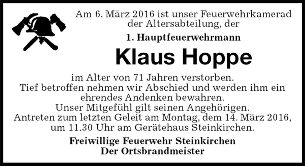 <p>Am 6. März 2016 ist unser Feuerwehrkamerad<br />der Altersabteilung, der<br />1. Hauptfeuerwehrmann<br />Klaus Hoppe<br />im Alter von 71 Jahren verstorben.<br />Tief betroffen nehmen wir Abschied und werden ihm ein ehrendes Andenken bewahren.<br />Unser Mitgefühl gilt seinen Angehörigen.<br />Antreten zum letzten Geleit am Montag, dem 14. März 2016,<br />um 11.30 Uhr am Gerätehaus Steinkirchen.<br />Freiwillige Feuerwehr Steinkirchen<br />Der Ortsbrandmeister</p>