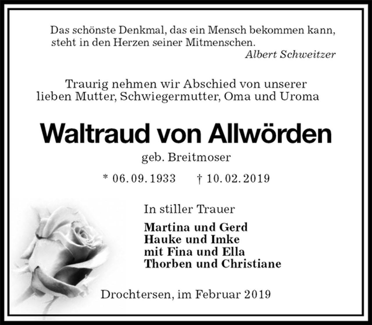 <p>Das schönste Denkmal, das ein Mensch bekommen kann,<br />steht in den Herzen seiner Mitmenschen.<br />Albert Schweitzer<br />Traurig nehmen wir Abschied von unserer<br />lieben Mutter, Schwiegermutter, Oma und Uroma<br />Waltraud von Allwörden<br />geb. Breitmoser<br />* 06. 09. 1933 † 10. 02. 2019<br />In stiller Trauer<br />Martina und Gerd<br />Hauke und Imke<br />mit Fina und Ella<br />Thorben und Christiane<br />Drochtersen, im Februar 2019</p>