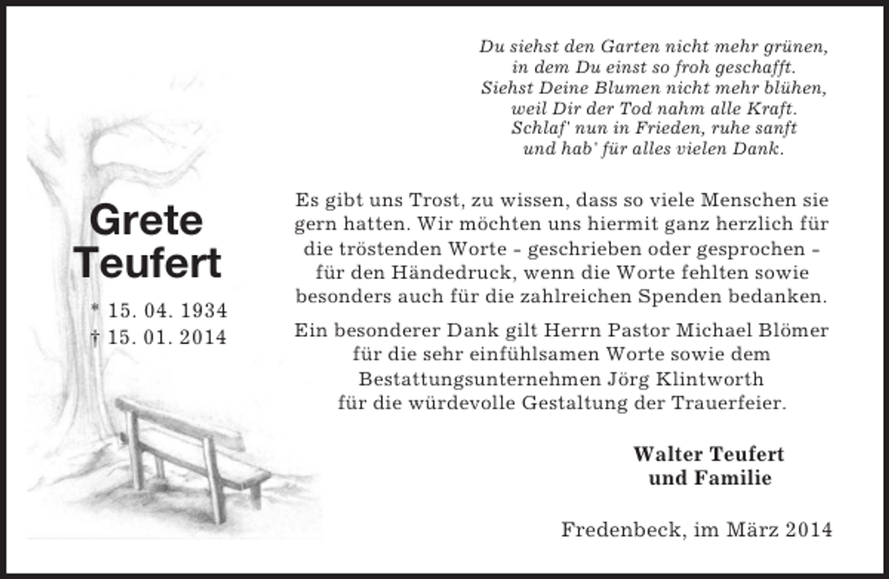 <p>Grete<br />Teufert<br />* 15. 04. 1934<br />† 15. 01. 2014<br />Du siehst den Garten nicht mehr grünen,<br />in dem Du einst so froh geschafft.<br />Siehst Deine Blumen nicht mehr blühen,<br />weil Dir der Tod nahm alle Kraft.<br />Schlaf' nun in Frieden, ruhe sanft<br />und hab' für alles vielen Dank.<br />Es gibt uns Trost, zu wissen, dass so viele Menschen sie gern hatten. Wir möchten uns hiermit ganz herzlich für die tröstenden Worte - geschrieben oder gesprochen -<br />für den Händedruck, wenn die Worte fehlten sowie<br />besonders auch für die zahlreichen Spenden bedanken.<br />Ein besonderer Dank gilt Herrn Pastor Michael Blömer für die sehr einfühlsamen Worte sowie dem<br />Bestattungsunternehmen Jörg Klintworth<br />für die würdevolle Gestaltung der Trauerfeier.<br />Walter Teufert<br />und Familie<br />Fredenbeck, im März 2014</p>