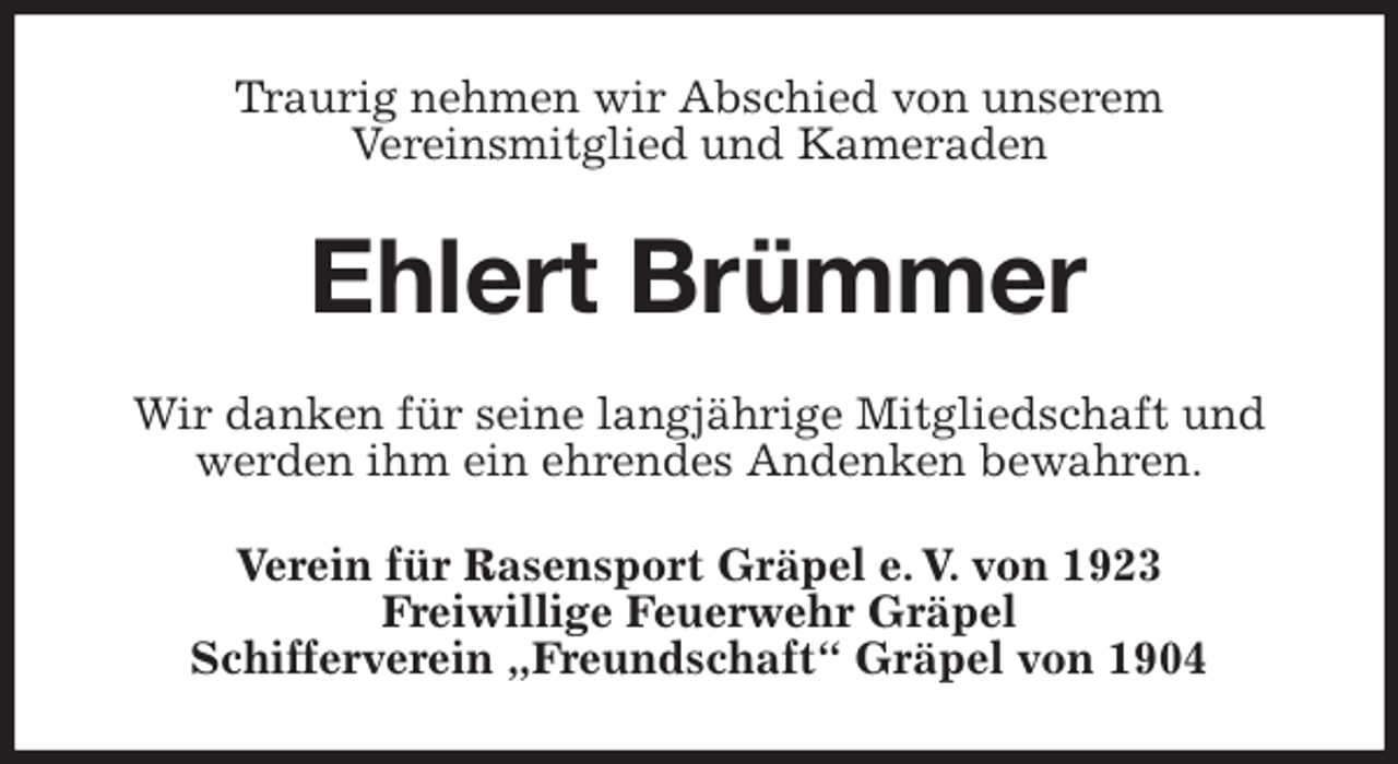 <p>Traurig nehmen wir Abschied von unserem<br />Vereinsmitglied und Kameraden<br />Ehlert Brümmer<br />Wir danken für seine langjährige Mitgliedschaft und werden ihm ein ehrendes Andenken bewahren.<br />Verein für Rasensport Gräpel e. V. von 1923<br />Freiwillige Feuerwehr Gräpel<br />Schifferverein „Freundschaft“ Gräpel von 1904</p>