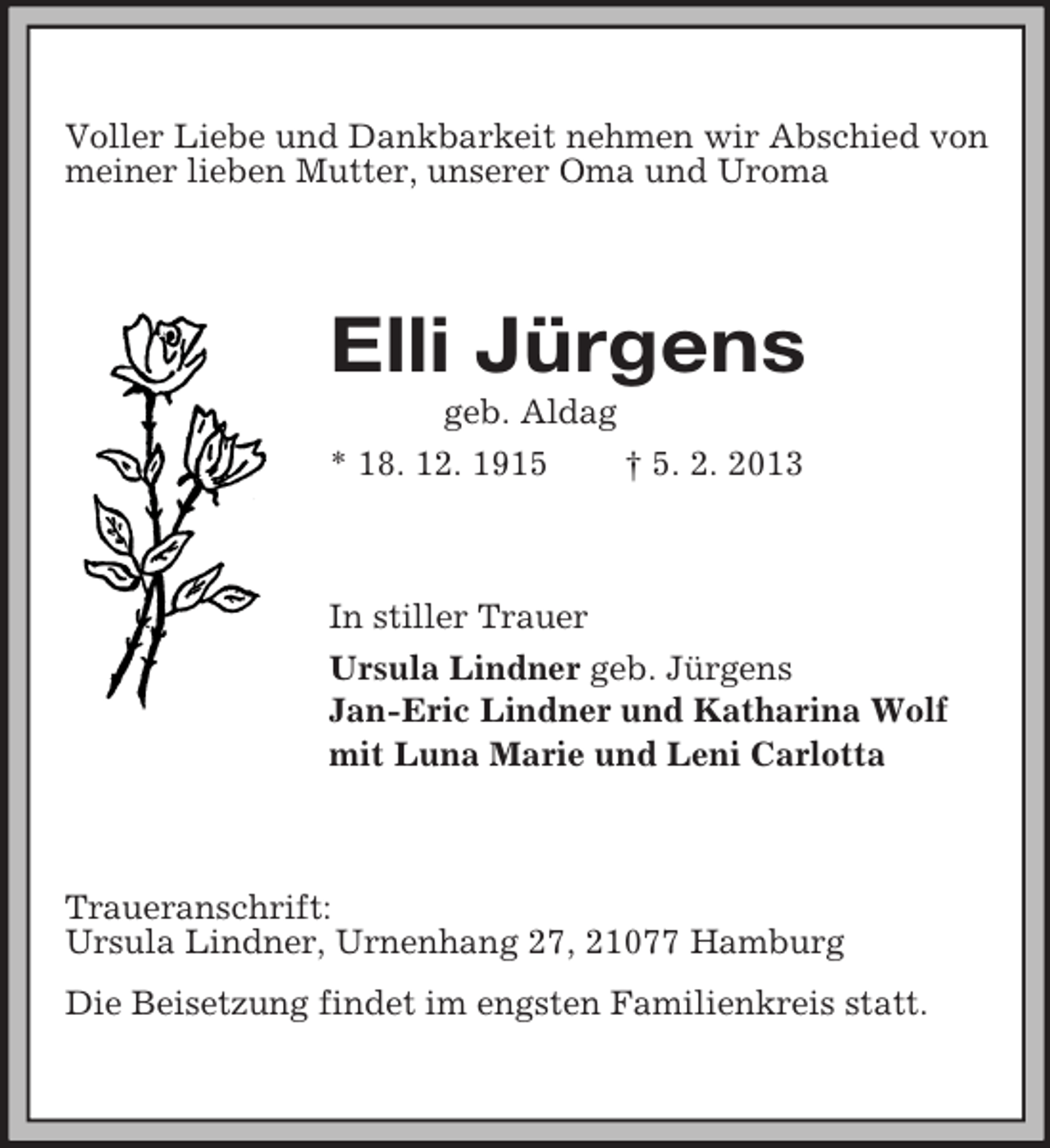 <p>Voller Liebe und Dankbarkeit nehmen wir Abschied von<br />meiner lieben Mutter, unserer Oma und Uroma</p><p>Elli Jürgens<br />geb. Aldag<br />* 18. 12. 1915<br />† 5. 2. 2013</p><p>In stiller Trauer<br />Ursula Lindner geb. Jürgens<br />Jan-Eric Lindner und Katharina Wolf<br />mit Luna Marie und Leni Carlotta</p><p>Traueranschrift:<br />Ursula Lindner, Urnenhang 27, 21077 Hamburg<br />Die Beisetzung findet im engsten Familienkreis statt.</p>