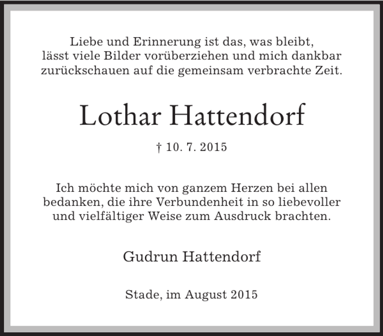 <p>Liebe und Erinnerung ist das, was bleibt,<br />lässt viele Bilder vorüberziehen und mich dankbar<br />zurückschauen auf die gemeinsam verbrachte Zeit.<br />Lothar Hattendorf<br />† 10. 7. 2015<br />Ich möchte mich von ganzem Herzen bei allen<br />bedanken, die ihre Verbundenheit in so liebevoller<br />und vielfältiger Weise zum Ausdruck brachten.<br />Gudrun Hattendorf<br />Stade, im August 2015</p>