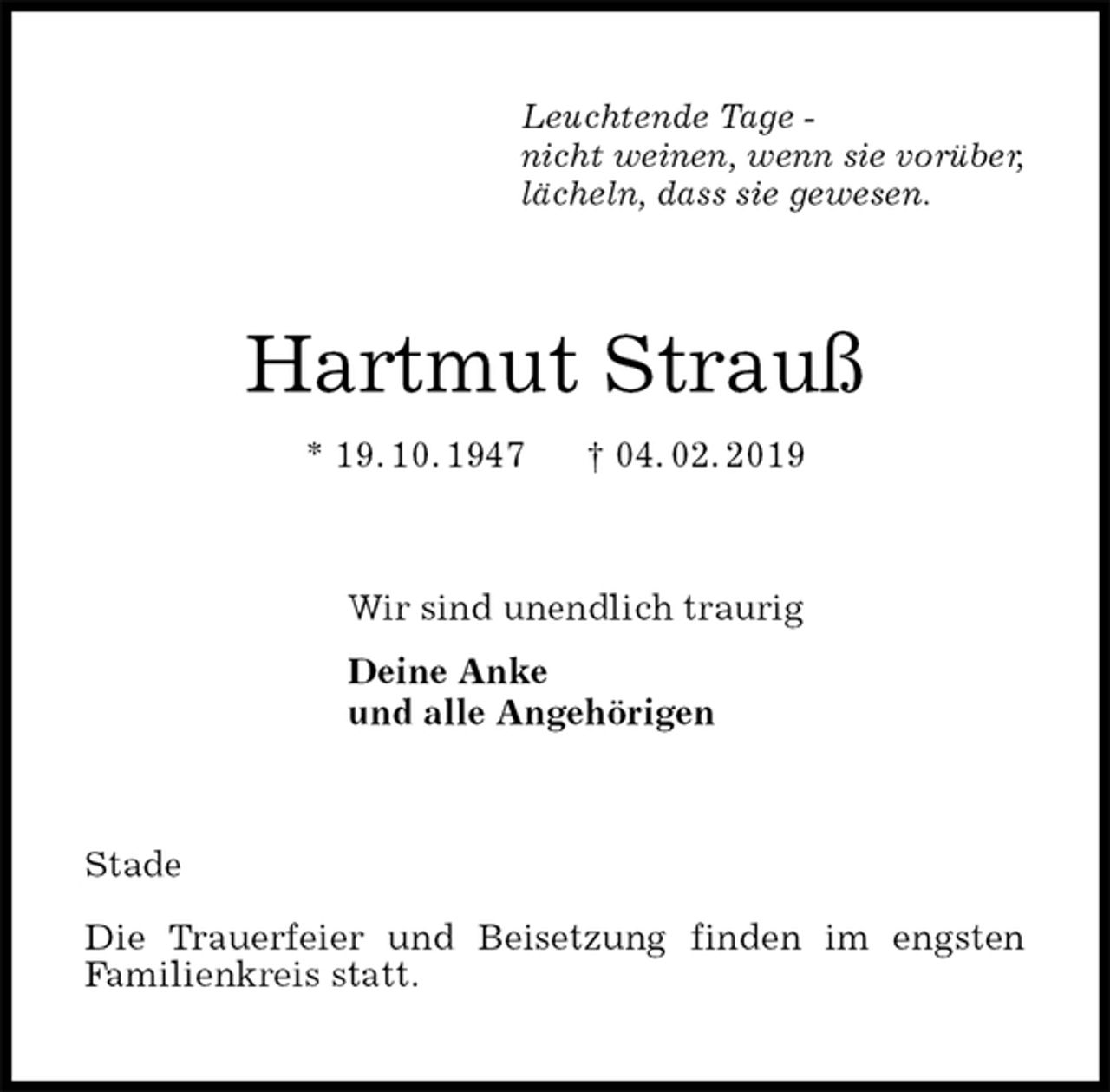 <p>Leuchtende Tage -<br />nicht weinen, wenn sie vorüber,<br />lächeln, dass sie gewesen.<br />Hartmut Strauß<br />* 19. 10. 1947 † 04. 02. 2019<br />Wir sind unendlich traurig<br />Deine Anke<br />und alle Angehörigen<br />Stade</p><p>Die Trauerfeier und Beisetzung finden im engsten<br />Familienkreis statt.</p>
