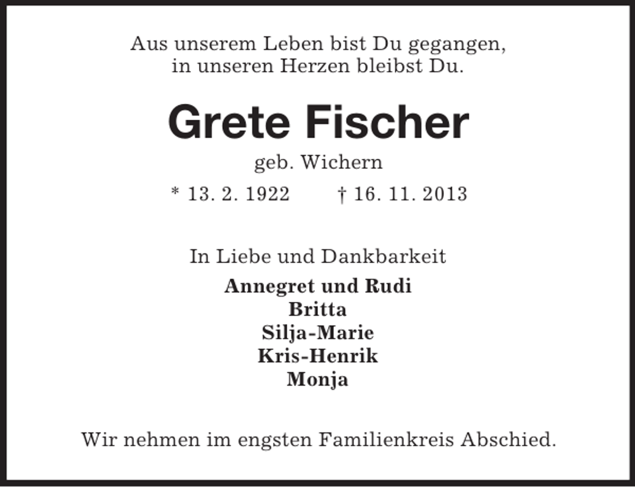 <p>Aus unserem Leben bist Du gegangen,<br />in unseren Herzen bleibst Du.</p><p>Grete Fischer<br />geb. Wichern<br />* 13. 2. 1922<br />† 16. 11. 2013<br />In Liebe und Dankbarkeit<br />Annegret und Rudi<br />Britta<br />Silja-Marie<br />Kris-Henrik<br />Monja<br />Wir nehmen im engsten Familienkreis Abschied.</p>