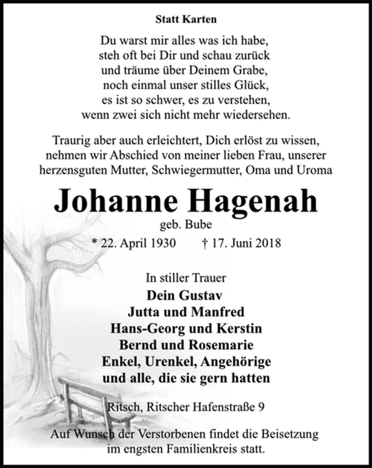 <p>Statt Karten<br />Du warst mir alles was ich habe,<br />steh oft bei Dir und schau zurück<br />und träume über Deinem Grabe,<br />noch einmal unser stilles Glück,<br />es ist so schwer, es zu verstehen,<br />wenn zwei sich nicht mehr wiedersehen.<br />Traurig aber auch erleichtert, Dich erlöst zu wissen,<br />nehmen wir Abschied von meiner lieben Frau, unserer<br />herzensguten Mutter, Schwiegermutter, Oma und Uroma<br />Johanne Hagenah<br />geb. Bube<br />* 22. April 1930 † 17. Juni 2018<br />In stiller Trauer<br />Dein Gustav<br />Jutta und Manfred<br />Hans-Georg und Kerstin<br />Bernd und Rosemarie<br />Enkel, Urenkel, Angehörige<br />und alle, die sie gern hatten<br />Ritsch, Ritscher Hafenstraße 9<br />Auf Wunsch der Verstorbenen findet die Beisetzung<br />im engsten Familienkreis statt.</p>
