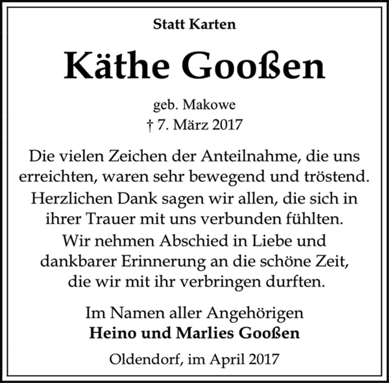 <p>Statt Karten<br />Käthe Gooßen<br />geb. Makowe<br />† 7. März 2017<br />Die vielen Zeichen der Anteilnahme, die uns<br />erreichten, waren sehr bewegend und tröstend.<br />Herzlichen Dank sagen wir allen, die sich in<br />ihrer Trauer mit uns verbunden fühlten.<br />Wir nehmen Abschied in Liebe und<br />dankbarer Erinnerung an die schöne Zeit,<br />die wir mit ihr verbringen durften.<br />Im Namen aller Angehörigen<br />Heino und Marlies Gooßen<br />Oldendorf, im April 2017</p>