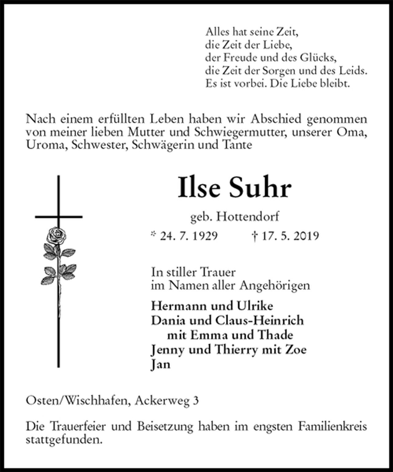 <p>Alles hat seine Zeit,<br />die Zeit der Liebe,<br />der Freude und des Glücks,<br />die Zeit der Sorgen und des Leids.<br />Es ist vorbei. Die Liebe bleibt.<br />Nach einem erfüllten Leben haben wir Abschied genommen von meiner lieben Mutter und Schwiegermutter, unserer Oma, Uroma, Schwester, Schwägerin und Tante<br />Ilse Suhr<br />geb. Hottendorf<br />* 24. 7. 1929 † 17. 5. 2019<br />In stiller Trauer<br />im Namen aller Angehörigen<br />Hermann und Ulrike<br />Dania und Claus-Heinrich<br />mit Emma und Thade<br />Jenny und Thierry mit Zoe<br />Jan<br />Osten/Wischhafen, Ackerweg 3</p>
<p>Die Trauerfeier und Beisetzung haben im engsten Familienkreis stattgefunden.</p>