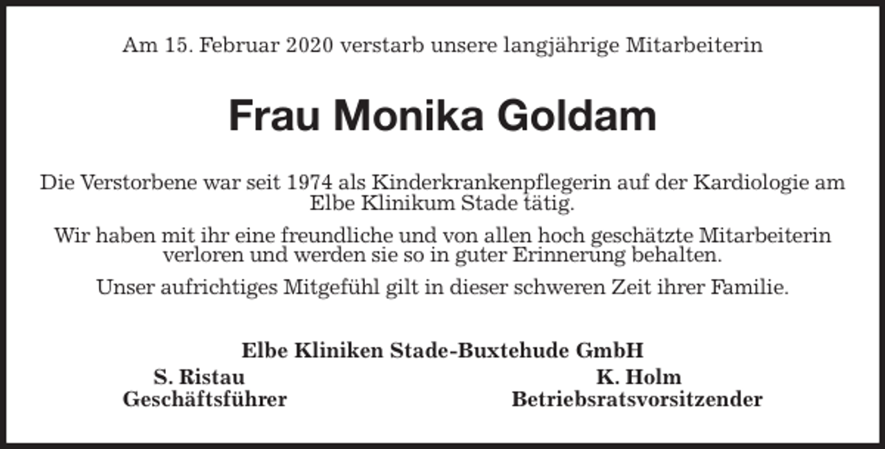 <p>Am 15. Februar 2020 verstarb unsere langjährige Mitarbeiterin<br />Frau Monika Goldam<br />Die Verstorbene war seit 1974 als Kinderkrankenpflegerin auf der Kardiologie am Elbe Klinikum Stade tätig.<br />Wir haben mit ihr eine freundliche und von allen hoch geschätzte Mitarbeiterin verloren und werden sie so in guter Erinnerung behalten.<br />Unser aufrichtiges Mitgefühl gilt in dieser schweren Zeit ihrer Familie.<br />Elbe Kliniken Stade-Buxtehude GmbH<br />S. Ristau K. Holm<br />Geschäftsführer Betriebsratsvorsitzender</p>
