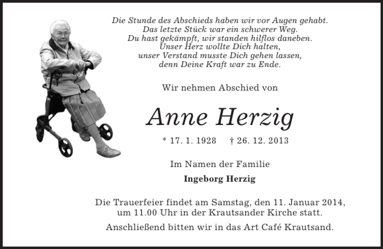 <p>Die Stunde des Abschieds haben wir vor Augen gehabt.<br />Das letzte Stück war ein schwerer Weg.<br />Du hast gekämpft, wir standen hilflos daneben.<br />Unser Herz wollte Dich halten,<br />unser Verstand musste Dich gehen lassen,<br />denn Deine Kraft war zu Ende.<br />Wir nehmen Abschied von<br />Anne Herzig<br />* 17. 1. 1928 † 26. 12. 2013<br />Im Namen der Familie<br />Ingeborg Herzig<br />Die Trauerfeier findet am Samstag, den 11. Januar 2014,<br />um 11.00 Uhr in der Krautsander Kirche statt.<br />Anschließend bitten wir in das Art Café Krautsand.</p>