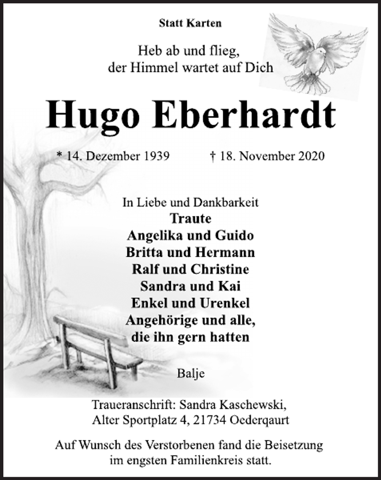<p>Statt Karten</p>
<p>Heb ab und flieg,<br />der Himmel wartet auf Dich</p>
<p>Hugo Eberhardt</p>
<p>* 14. Dezember 1939 † 18. November 2020<br />In Liebe und Dankbarkeit</p>
<p>Traute<br />Angelika und Guido<br />Britta und Hermann<br />Ralf und Christine<br />Sandra und Kai<br />Enkel und Urenkel<br />Angehörige und alle,<br />die ihn gern hatten</p>
<p>Balje</p>
<p>Traueranschrift: Sandra Kaschewski,</p>
<p>Alter Sportplatz 4, 21734 Oederqaurt</p>
<p>Auf Wunsch des Verstorbenen fand die Beisetzung<br />im engsten Familienkreis statt.</p>