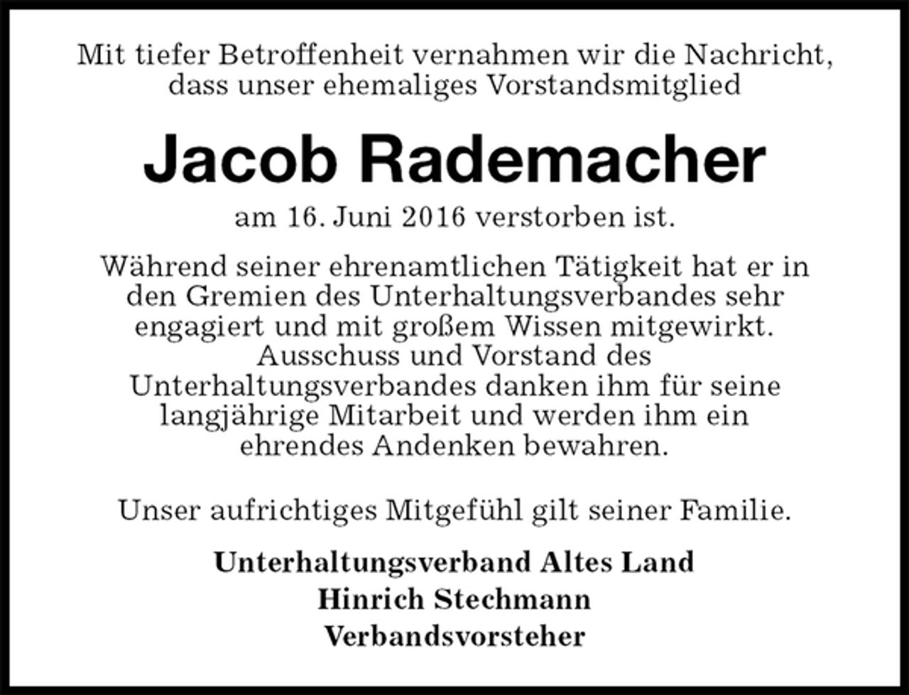 <p>Mit tiefer Betroffenheit vernahmen wir die Nachricht, dass unser ehemaliges Vorstandsmitglied<br />Jacob Rademacher<br />am 16. Juni 2016 verstorben ist.<br />Während seiner ehrenamtlichen Tätigkeit hat er in<br />den Gremien des Unterhaltungsverbandes sehr<br />engagiert und mit großem Wissen mitgewirkt.<br />Ausschuss und Vorstand des<br />Unterhaltungsverbandes danken ihm für seine<br />langjährige Mitarbeit und werden ihm ein<br />ehrendes Andenken bewahren.<br />Unser aufrichtiges Mitgefühl gilt seiner Familie.<br />Unterhaltungsverband Altes Land<br />Hinrich Stechmann<br />Verbandsvorsteher</p>