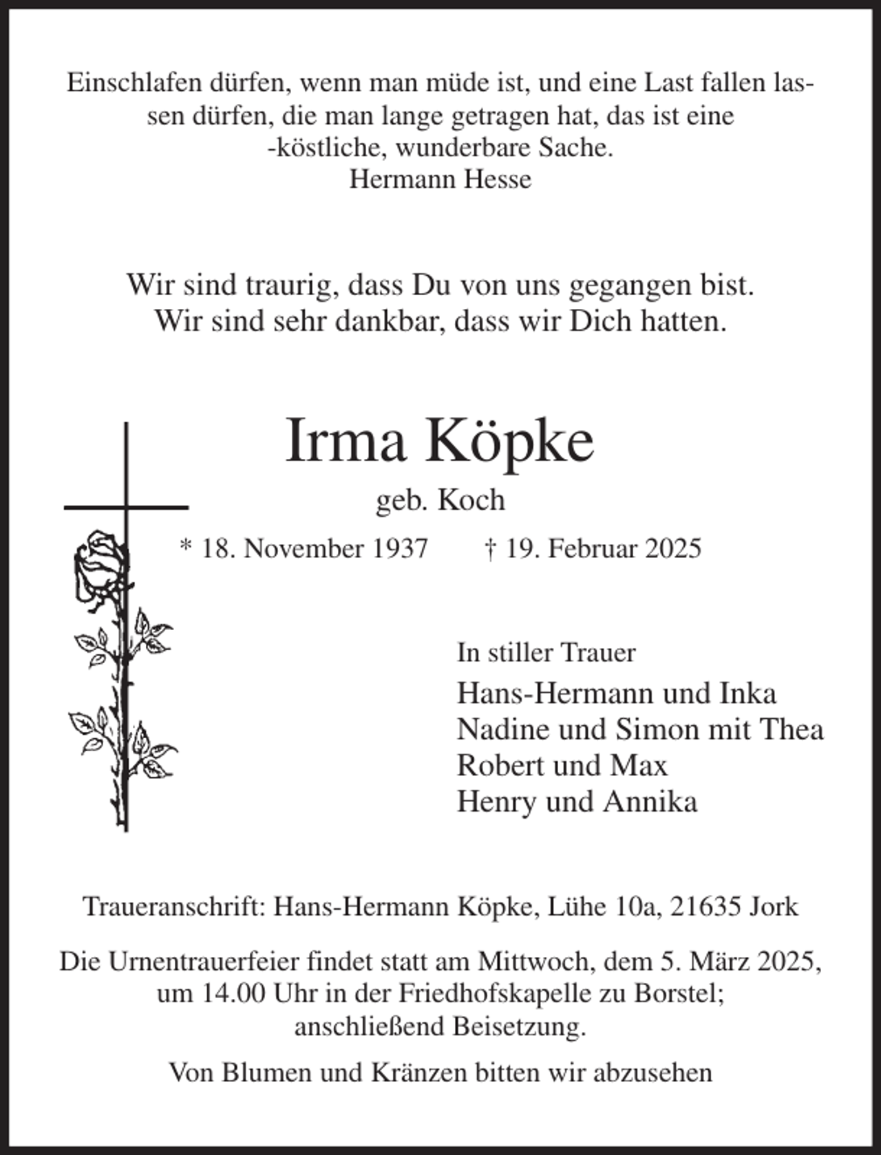 <p>Einschlafen dürfen, wenn man müde ist, und eine Last fallen lassen dürfen, die man lange getragen hat, das ist eine<br />-köstliche, wunderbare Sache.<br />Hermann Hesse<br />Wir sind traurig, dass Du von uns gegangen bist.<br />Wir sind sehr dankbar, dass wir Dich hatten.<br />Irma Köpke<br />geb. Koch<br />* 18. November 1937 † 19. Februar 2025<br />In stiller Trauer<br />Hans-Hermann und Inka<br />Nadine und Simon mit Thea<br />Robert und Max<br />Henry und Annika<br />Traueranschrift: Hans-Hermann Köpke, Lühe 10a, 21635 Jork<br />Die Urnentrauerfeier findet statt am Mittwoch, dem 5. März 2025, um 14.00 Uhr in der Friedhofskapelle zu Borstel;<br />anschließend Beisetzung.<br />Von Blumen und Kränzen bitten wir abzusehen</p>