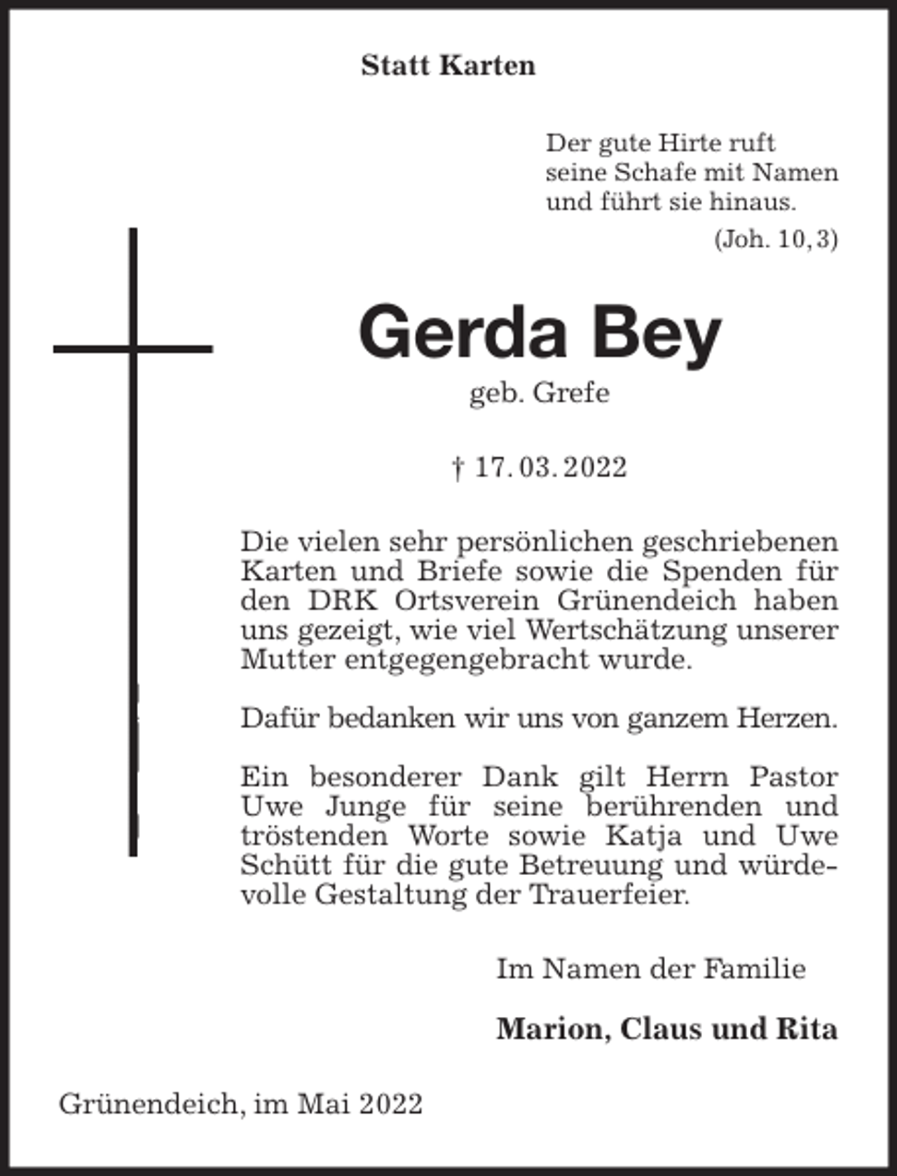<p>Statt Karten<br />Der gute Hirte ruft<br />seine Schafe mit Namen<br />und führt sie hinaus.<br />(Joh. 10, 3)<br />Gerda Bey<br />geb. Grefe</p>
<p>† 17. 03. 2022<br />Die vielen sehr persönlichen geschriebenen Karten und Briefe sowie die Spenden für den DRK Ortsverein Grünendeich haben uns gezeigt, wie viel Wertschätzung unserer<br />Mutter entgegengebracht wurde.</p>
<p>Dafür bedanken wir uns von ganzem Herzen.</p>
<p>Ein besonderer Dank gilt Herrn Pastor Uwe Junge für seine berührenden und tröstenden Worte sowie Katja und Uwe Schütt für die gute Betreuung und würdevolle Gestaltung der Trauerfeier.<br />Im Namen der Familie</p>
<p>Marion, Claus und Rita<br />Grünendeich, im Mai 2022</p>