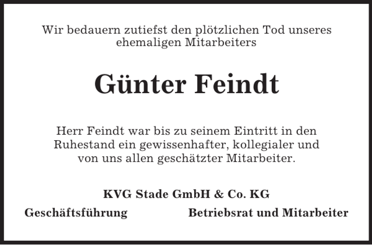 <p>Wir bedauern zutiefst den plötzlichen Tod unseres<br />ehemaligen Mitarbeiters<br />Günter Feindt<br />Herr Feindt war bis zu seinem Eintritt in den<br />Ruhestand ein gewissenhafter, kollegialer und<br />von uns allen geschätzter Mitarbeiter.<br />KVG Stade GmbH</p>