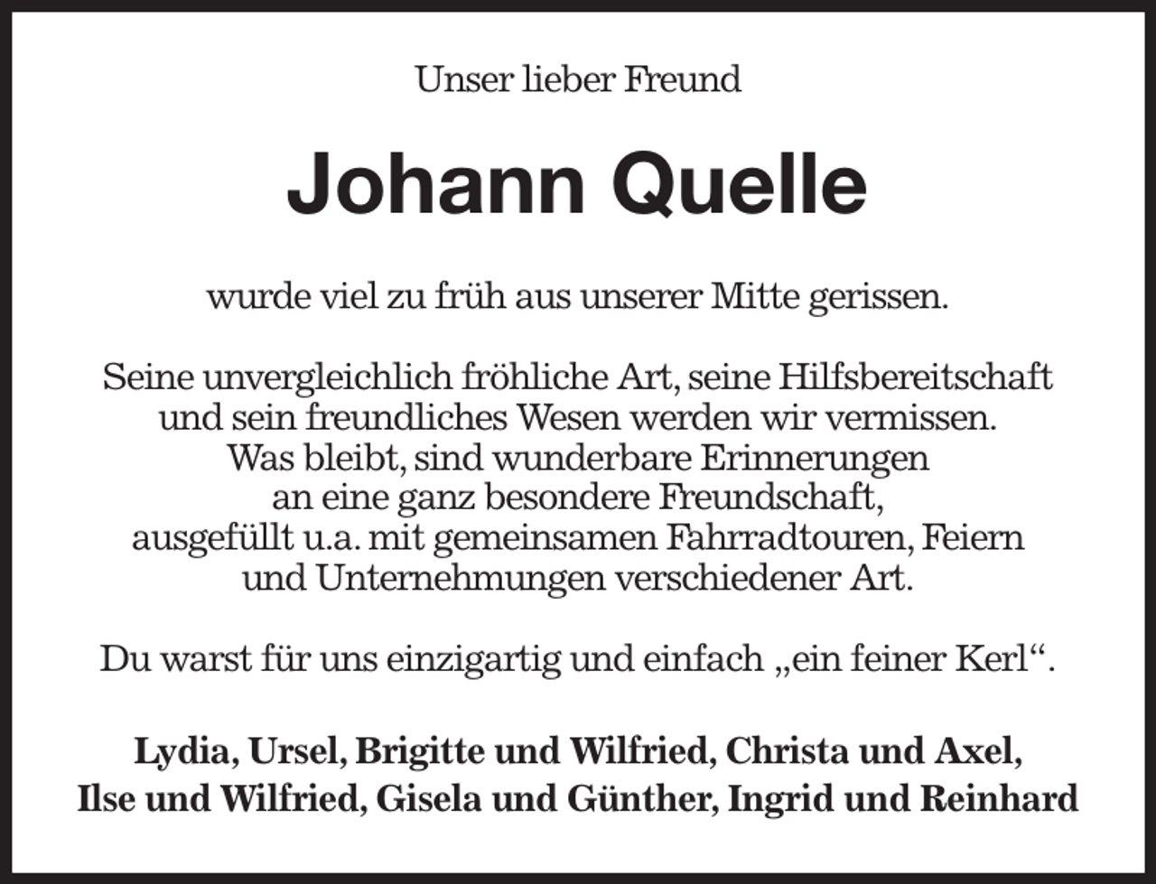 <p>Unser lieber Freund<br />Johann Quelle<br />wurde viel zu früh aus unserer Mitte gerissen.</p><p>Seine unvergleichlich fröhliche Art, seine Hilfsbereitschaft und sein freundliches Wesen werden wir vermissen.<br />Was bleibt, sind wunderbare Erinnerungen<br />an eine ganz besondere Freundschaft,<br />ausgefüllt u.a. mit gemeinsamen Fahrradtouren, Feiern<br />und Unternehmungen verschiedener Art.</p><p>Du warst für uns einzigartig und einfach „ein feiner Kerl“.<br />Lydia, Ursel, Brigitte und Wilfried, Christa und Axel,<br />Ilse und Wilfried, Gisela und Günther, Ingrid und Reinhard</p>
