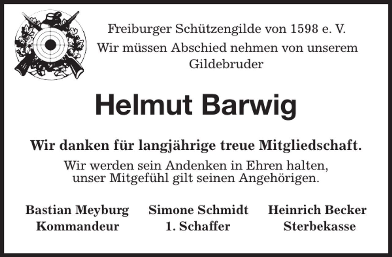 <p>Freiburger Schützengilde von 1598 e. V.<br />Wir müssen Abschied nehmen von unserem<br />Gildebruder<br />Helmut Barwig<br />Wir danken für langjährige treue Mitgliedschaft.<br />Wir werden sein Andenken in Ehren halten,<br />unser Mitgefühl gilt seinen Angehörigen.<br />Bastian Meyburg Simone Schmidt Heinrich Becker<br />Kommandeur 1. Schaffer Sterbekasse</p>