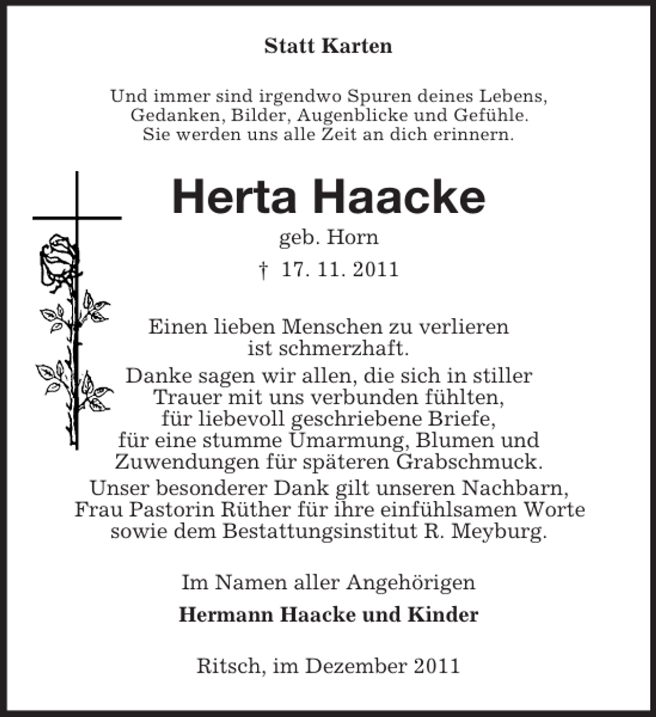 <p>Statt Karten<br />Und immer sind irgendwo Spuren deines Lebens,<br />Gedanken, Bilder, Augenblicke und Gefühle.<br />Sie werden uns alle Zeit an dich erinnern.</p><p>Herta Haacke<br />geb. Horn<br />† 17. 11. 2011<br />Einen lieben Menschen zu verlieren<br />ist schmerzhaft.<br />Danke sagen wir allen, die sich in stiller<br />Trauer mit uns verbunden fühlten,<br />für liebevoll geschriebene Briefe,<br />für eine stumme Umarmung, Blumen und<br />Zuwendungen für späteren Grabschmuck.<br />Unser besonderer Dank gilt unseren Nachbarn,<br />Frau Pastorin Rüther für ihre einfühlsamen Worte<br />sowie dem Bestattungsinstitut R. Meyburg.<br />Im Namen aller Angehörigen<br />Hermann Haacke und Kinder<br />Ritsch, im Dezember 2011</p>