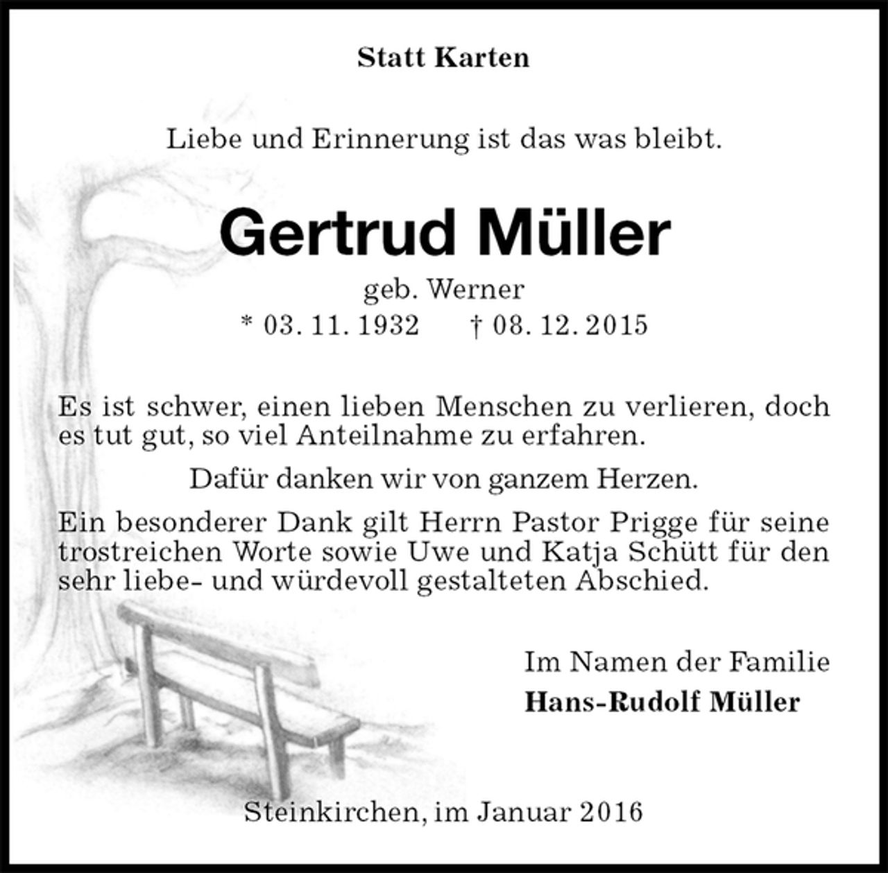 <p>Statt Karten<br />Liebe und Erinnerung ist das was bleibt.<br />Gertrud Müller<br />geb. Werner<br />* 03. 11. 1932 † 08. 12. 2015<br />Es ist schwer, einen lieben Menschen zu verlieren, doch es tut gut, so viel Anteilnahme zu erfahren.<br />Dafür danken wir von ganzem Herzen.<br />Ein besonderer Dank gilt Herrn Pastor Prigge für seine trostreichen Worte sowie Uwe und Katja Schütt für den sehr liebe- und würdevoll gestalteten Abschied.<br />Im Namen der Familie<br />Hans-Rudolf Müller</p>
<p>Steinkirchen, im Januar 2016</p>