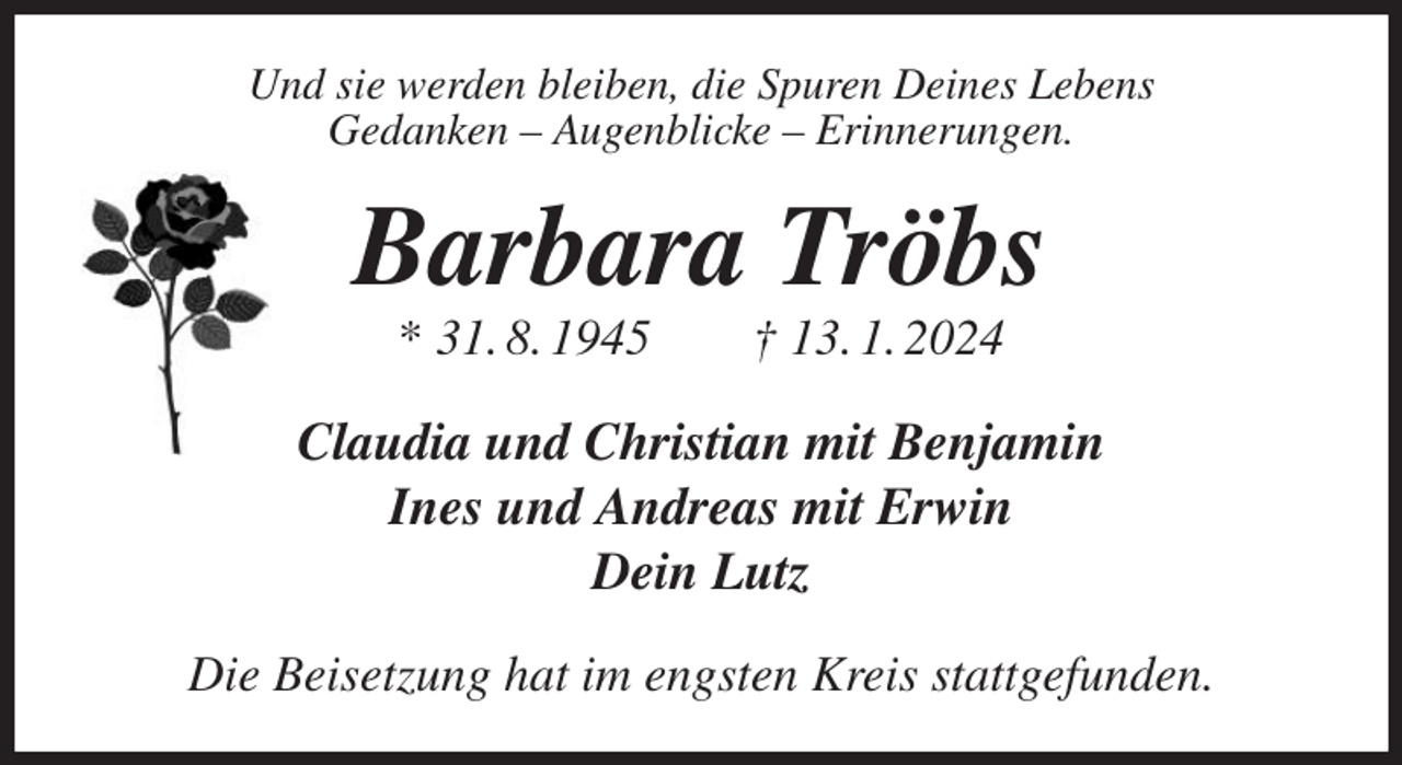 <p>Und sie werden bleiben, die Spuren Deines Lebens<br />Gedanken - Augenblicke - Erinnerungen.<br />Barbara Tröbs<br />* 31. 8. 1945 † 13. 1. 2024<br />Claudia und Christian mit Benjamin<br />Ines und Andreas mit Erwin<br />Dein Lutz<br />Die Beisetzung hat im engsten Kreis stattgefunden.</p>
