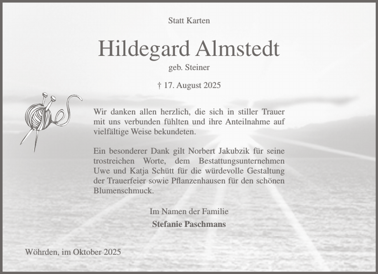 <p>Statt Karten</p><p>Hildegard Almstedt<br />geb. Steiner<br />† 17. August 2025<br />Wir danken allen herzlich, die sich in stiller Trauer<br />mit uns verbunden fühlten und ihre Anteilnahme auf<br />vielfältige Weise bekundeten.<br />Ein besonderer Dank gilt Norbert Jakubzik für seine<br />trostreichen Worte, dem Bestattungsunternehmen<br />Uwe und Katja Schütt für die würdevolle Gestaltung<br />der Trauerfeier sowie Pflanzenhausen für den schönen<br />Blumenschmuck.<br />Im Namen der Familie<br />Stefanie Paschmans<br />Wöhrden, im Oktober 2025</p>