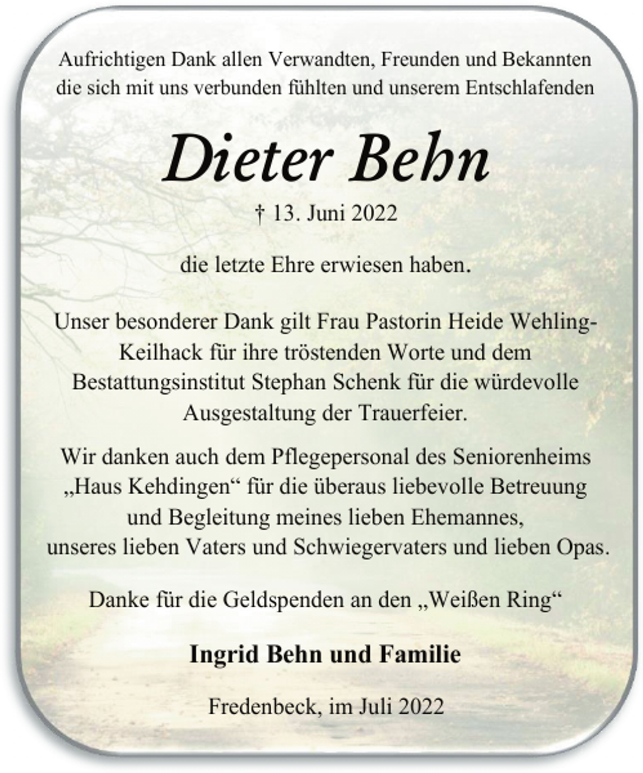 <p>Aufrichtigen Dank allen Verwandten, Freunden und Bekannten<br />die sich mit uns verbunden fühlten und unserem Entschlafenden<br />Dieter Behn<br />† 13. Juni 2022<br />die letzte Ehre erwiesen haben.<br />Unser besonderer Dank gilt Frau Pastorin Heide WehlingKeilhack für ihre tröstenden Worte und dem<br />Bestattungsinstitut Stephan Schenk für die würdevolle<br />Ausgestaltung der Trauerfeier.<br />Wir danken auch dem Pflegepersonal des Seniorenheims<br />„Haus Kehdingen“ für die überaus liebevolle Betreuung<br />und Begleitung meines lieben Ehemannes,<br />unseres lieben Vaters und Schwiegervaters und lieben Opas.<br />Danke für die Geldspenden an den „Weißen Ring“<br />Ingrid Behn und Familie<br />Fredenbeck, im Juli 2022</p>