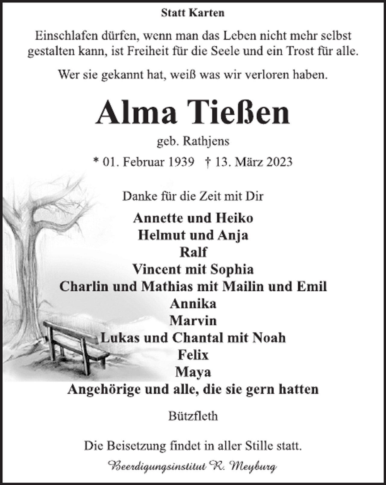 <p>Statt Karten<br />Einschlafen dürfen, wenn man das Leben nicht mehr selbst<br />gestalten kann, ist Freiheit für die Seele und ein Trost für alle.<br />Wer sie gekannt hat, weiß was wir verloren haben.<br />Alma Tießen<br />geb. Rathjens<br />* 01. Februar 1939 † 13. März 2023<br />Danke für die Zeit mit Dir<br />Annette und Heiko<br />Helmut und Anja<br />Ralf<br />Vincent mit Sophia<br />Charlin und Mathias mit Mailin und Emil<br />Annika<br />Marvin<br />Lukas und Chantal mit Noah<br />Felix<br />Maya<br />Angehörige und alle, die sie gern hatten<br />Bützfleth<br />Die Beisetzung findet in aller Stille statt.</p>