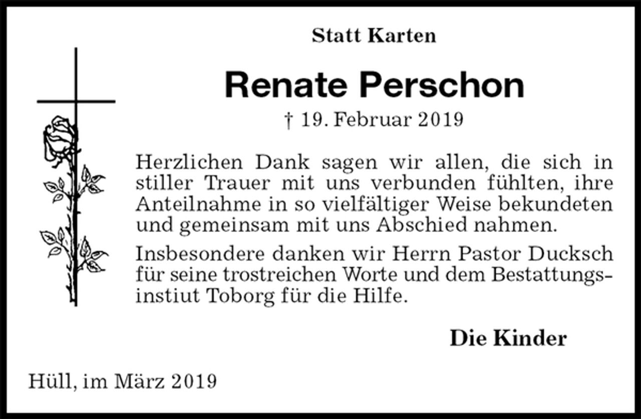 <p>Statt Karten<br />Renate Perschon<br />† 19. Februar 2019<br />Herzlichen Dank sagen wir allen, die sich in stiller Trauer mit uns verbunden fühlten, ihre Anteilnahme in so vielfältiger Weise bekundeten<br />und gemeinsam mit uns Abschied nahmen.<br />Insbesondere danken wir Herrn Pastor Ducksch für seine trostreichen Worte und dem Bestattungs-<br />instiut Toborg für die Hilfe.<br />Die Kinder<br />Hüll, im März 2019</p>
