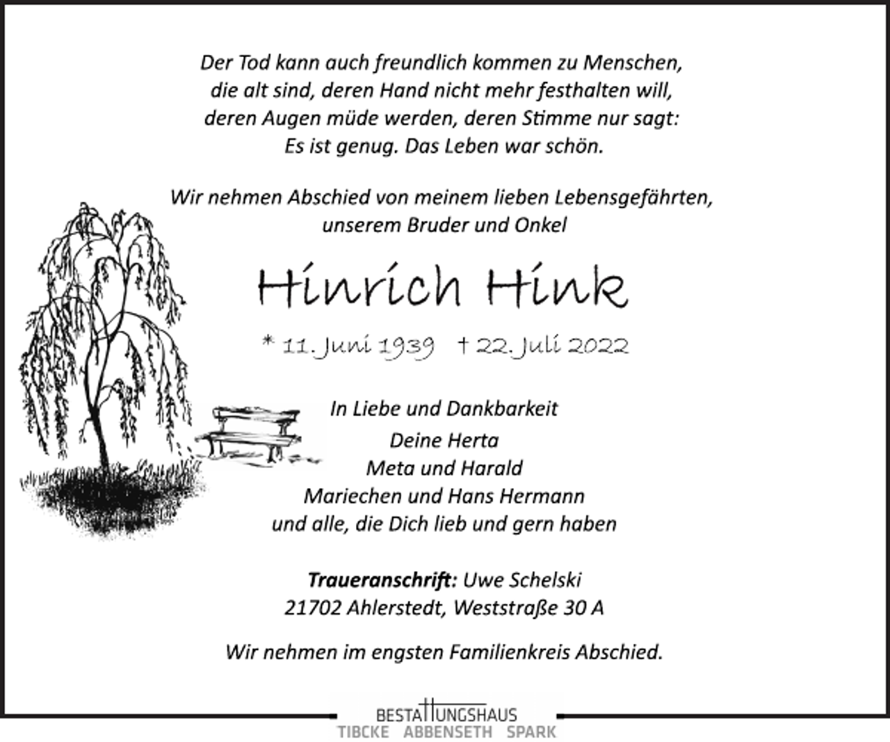 <p>Der Tod kann auch freundlich kommen zu Menschen,<br />die alt sind, deren Hand nicht mehr festhalten will,<br />deren Augen müde werden, deren Stimme nur sagt:<br />Es ist genug. Das Leben war schön.<br />Wir nehmen Abschied von meinem lieben Lebensgefährten,<br />unserem Bruder und Onkel<br />Hinrich Hink<br />* 11. Juni 1939 + 22. Juli 2022<br />In Liebe und Dankbarkeit<br />Deine Herta<br />Meta und Harald<br />Mariechen und Hans Hermann<br />und alle, die Dich lieb und gern haben<br />Traueranschrift: Uwe Schelski<br />21702 Ahlerstedt, Weststraße 30 A<br />Wir nehmen im engsten Familienkreis Abschied.</p>