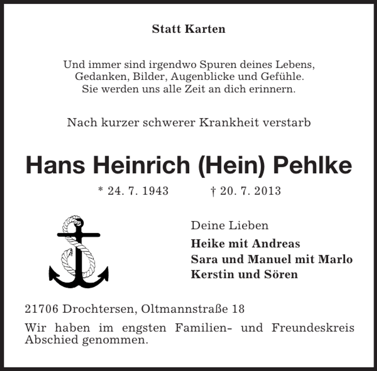 <p>Statt Karten<br />Und immer sind irgendwo Spuren deines Lebens,<br />Gedanken, Bilder, Augenblicke und Gefühle.<br />Sie werden uns alle Zeit an dich erinnern.</p><p>Nach kurzer schwerer Krankheit verstarb</p><p>Hans Heinrich (Hein) Pehlke<br />* 24. 7. 1943</p><p>† 20. 7. 2013<br />Deine Lieben<br />Heike mit Andreas<br />Sara und Manuel mit Marlo<br />Kerstin und Sören</p><p>21706 Drochtersen, Oltmannstraße 18<br />Wir haben im engsten Familien- und Freundeskreis<br />Abschied genommen.</p>