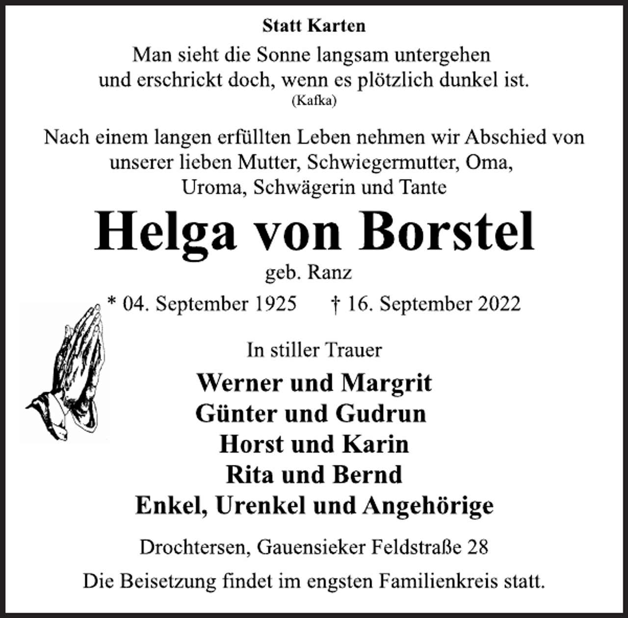<p>Statt Karten<br />Man sieht die Sonne langsam untergehen<br />und erschrickt doch, wenn es plötzlich dunkel ist.<br />(Kafka)<br />Nach einem langen erfüllten Leben nehmen wir Abschied von<br />unserer lieben Mutter, Schwiegermutter, Oma,<br />Uroma, Schwägerin und Tante<br />Helga von Borstel<br />geb. Ranz<br />* 04. September 1925 † 16. September 2022<br />In stiller Trauer<br />Werner und Margrit<br />Günter und Gudrun<br />Horst und Karin<br />Rita und Bernd<br />Enkel, Urenkel und Angehörige<br />Drochtersen, Gauensieker Feldstraße 28<br />Die Beisetzung findet im engsten Familienkreis statt.</p>