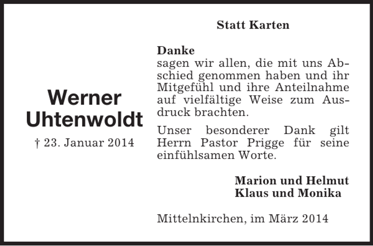 <p>Werner<br />Uhtenwoldt<br />† 23. Januar 2014<br />Statt Karten<br />Danke<br />sagen wir allen, die mit uns Abschied genommen haben und ihr Mitgefühl und ihre Anteilnahme auf vielfältige Weise zum Ausdruck brachten.<br />Unser besonderer Dank gilt Herrn Pastor Prigge für seine einfühlsamen Worte.<br />Marion und Helmut<br />Klaus und Monika<br />Mittelnkirchen, im März 2014</p>
