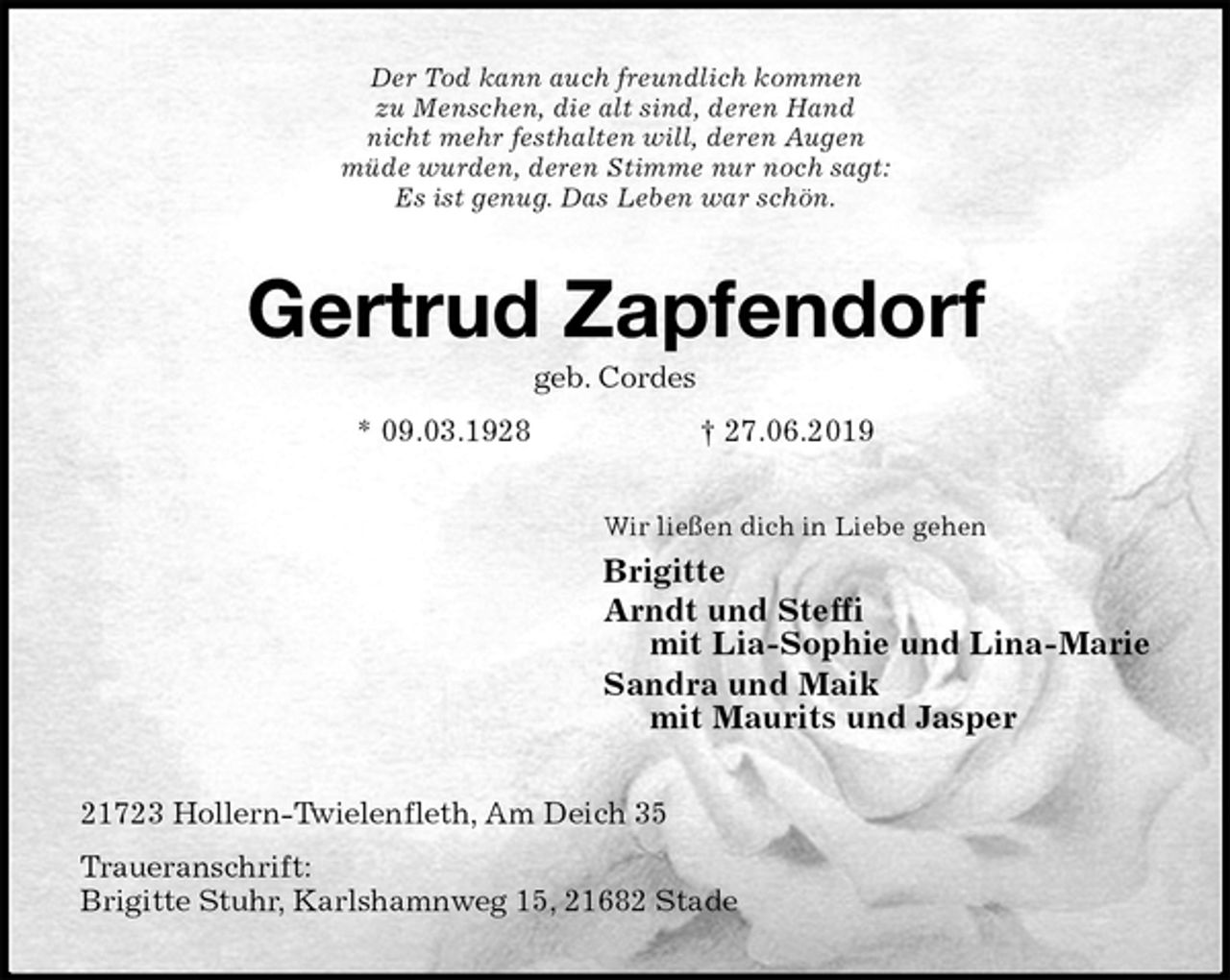<p>Der Tod kann auch freundlich kommen<br />zu Menschen, die alt sind, deren Hand<br />nicht mehr festhalten will, deren Augen<br />müde wurden, deren Stimme nur noch sagt:<br />Es ist genug. Das Leben war schön.<br />Gertrud Zapfendorf<br />geb. Cordes<br />* 09.03.1928 † 27.06.2019<br />Wir ließen dich in Liebe gehen<br />Brigitte<br />Arndt und Steffi<br />mit Lia-Sophie und Lina-Marie<br />Sandra und Maik<br />mit Maurits und Jasper<br />21723 Hollern-Twielenfleth, Am Deich 35<br />Traueranschrift:<br />Brigitte Stuhr, Karlshamnweg 15, 21682 Stade</p>