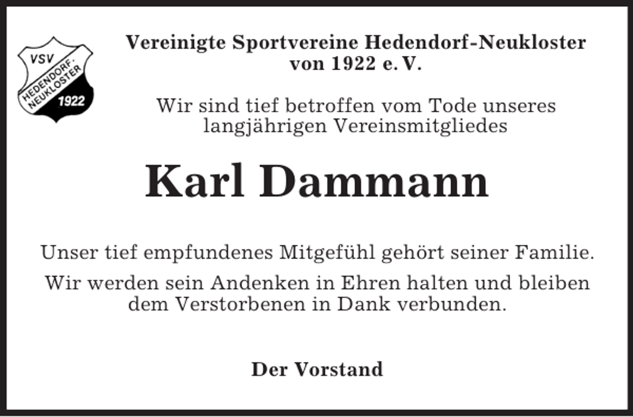 <p>Vereinigte Sportvereine Hedendorf-Neukloster<br />von 1922 e. V.<br />Wir sind tief betroffen vom Tode unseres<br />langjährigen Vereinsmitgliedes</p><p>Karl Dammann<br />Unser tief empfundenes Mitgefühl gehört seiner Familie.<br />Wir werden sein Andenken in Ehren halten und bleiben<br />dem Verstorbenen in Dank verbunden.<br />Der Vorstand</p>
